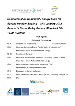 Cambridgeshire Community Energy Fund (s)
Second Member Briefing - 18th January 2012
Ramparts Room, Bailey Rooms, Shire Hall Site
16.00-17.30hrs
                                     Draft Agenda

                             Coffee and Tea on arrival

16.15    Welcome and Introductions                       Cllr Steve Criswell

16.20    What is a Community Energy Fund and why do we need one?

         Presentation by Ian Walker of Element Energy

16. 35   Questions and answers

16.45    What could a Cambridgeshire Community Energy Fund(s) look like?

         Presentation by Ian Walker of Element Energy

17.00    What are the key challenges for setting up a Fund?

         Sheryl French, Cambridgeshire Horizons

17.10    Discussion on the key challenges

17.25    What are the next steps for a Cambridgeshire Community Energy Fund

17.30    Close
 