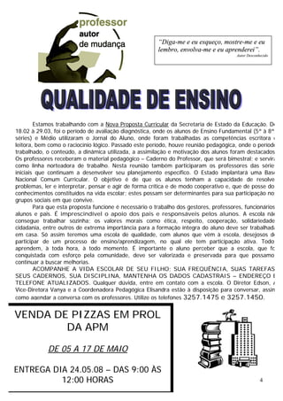 4
Estamos trabalhando com a Nova Proposta Curricular da Secretaria de Estado da Educação. De
18.02 à 29.03, foi o período de avaliação diagnóstica, onde os alunos de Ensino Fundamental (5ª à 8ªs
séries) e Médio utilizaram o Jornal do Aluno, onde foram trabalhadas as competências escritora e
leitora, bem como o raciocínio lógico. Passado este período, houve reunião pedagógica, onde o período
trabalhado, o conteúdo, a dinâmica utilizada, a assimilação e motivação dos alunos foram destacados.
Os professores receberam o material pedagógico – Caderno do Professor, que será bimestral; e servirá
como linha norteadora de trabalho. Nesta reunião também participaram os professores das séries
iniciais que continuam a desenvolver seu planejamento específico. O Estado implantará uma Base
Nacional Comum Curricular. O objetivo é de que os alunos tenham a capacidade de resolver
problemas, ler e interpretar, pensar e agir de forma crítica e de modo cooperativo e, que de posse dos
conhecimentos constituídos na vida escolar; estes possam ser determinantes para sua participação nos
grupos sociais em que convive.
Para que esta proposta funcione é necessário o trabalho dos gestores, professores, funcionários,
alunos e pais. É imprescindível o apoio dos pais e responsáveis pelos alunos. A escola não
consegue trabalhar sozinha; os valores morais como ética, respeito, cooperação, solidariedade,
cidadania, entre outros de extrema importância para a formação íntegra do aluno deve ser trabalhada
em casa. Só assim teremos uma escola de qualidade, com alunos que vêm à escola, desejosos de
participar de um processo de ensino/aprendizagem, no qual ele tem participação ativa. Todos
aprendem, à toda hora, à todo momento. É importante o aluno perceber que a escola, que foi
conquistada com esforço pela comunidade, deve ser valorizada e preservada para que possamos
continuar a buscar melhorias.
ACOMPANHE A VIDA ESCOLAR DE SEU FILHO; SUA FREQUÊNCIA, SUAS TAREFAS,
SEUS CADERNOS, SUA DISCIPLINA, MANTENHA OS DADOS CADASTRAIS – ENDEREÇO E
TELEFONE ATUALIZADOS. Qualquer dúvida, entre em contato com a escola. O Diretor Edson, A
Vice-Diretora Vanya e a Coordenadora Pedagógica Elisandra estão à disposição para conversar, assim
como agendar a conversa com os professores. Utilize os telefones 3257.1475 e 3257.1450.
VENDA DE PIZZAS EM PROL
DA APM
DE 05 A 17 DE MAIO
ENTREGA DIA 24.05.08 – DAS 9:00 ÀS
12:00 HORAS
“Diga-me e eu esqueço, mostre-me e eu
lembro, envolva-me e eu aprenderei”.
Autor Desconhecido
 