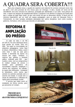2
Mais uma conquista nossa, a quadra de esportes será coberta! Os serviços começam neste mês
de abril e tem uma previsão de três meses para ser entregue. A obra, orçada em torno de R$
250.000,00, terá uma estrutura de cobertura, protegida por alambrados a sua volta; nova pintura do
solo, e reparo nos degraus da arquibancada lateral, a proposta é de eliminar os degraus do fundo para
que o campo de jogo fique maior, já que está menor do que as dimensões oficiais. O local será de
extrema importância, por ser mais um espaço pedagógico, para as aulas de Educação Física e
Treinamento, às mais variadas atividades planejadas por outras disciplinas; bem como reuniões,
palestras, formatura, entre outras que deverão ser planejadas.
Placa da obra
Um dos novos sanitários que já está sendo usado.
O valor da obra é de R$
667.359,16. Foi uma solicitação desta
atual gestão da escola, feita em
2004. Vai suprir as necessidades de
ambientes pedagógicos, como Sala
de leitura, Informática e Vídeo, assim
como mais 1 sala de aula para
atender a demanda de alunos na
procura por vagas. Também, a
empresa que ganhou a licitação
pública, realizada pelo FDE - que
fiscaliza a obra, tem ao compromisso
de realizar rampas de acesso e
elevador para portadores de
necessidades especiais, ampliação e
reforma dos sanitários, do telhado,
do reparo das infiltrações, instalação
do bebedouro, entre outros que
constam no contrato assinado com o
Governo do Estado. A escola tem a
função de administrar a utilização do
espaço pela comunidade escolar.
É preciso que todos usem as
instalações de forma correta, para
que possamos ter sempre.
Vista de cima, no início da fundação
Sanitário de alunos
 