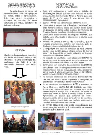 3
Nesta Páscoa, todos os alunos do
período da manhã e da tarde
ganharam ovinhos de chocolate. Foi
uma contribuição espontânea dos
professores da manhã e de
voluntárias, indicadas pela Profª Yara.
· Neste ano continuamos a contar com o trabalho de
Prevenção Bucal, que vem sendo realizado há muitos
anos pelos Drs. Luiz Fernando, Miriam e Adriana, junto aos
alunos de 1ª à 4ªs séries. È uma parceria com o
CECON/UNICAMP. (Foto abaixo)
· Doamos livros para a Biblioteca da AR14 (foto abaixo).
· Continuamos a parceria com o Projeto Jovem.Com,
onde monitores estão na escola para auxiliar nossos alunos
em pesquisas, em contra-partida os alunos de informática do
Programa fazem o módulo de internet em nossa escola.
· Continuamos a ceder uma sala de aula para a FUMEC, que
trabalha com alfabetização e adolescentes e adultos, para
séries iniciais.
· Tivemos em Janeiro o curso de chaveiro, que foi
realizado gratuitamente, inclusive com materiais, pelo Sr.
Adalberto, indicado pela Unidade Estrela da Manhã.
· O logotipo, que está nas camisetas do novo uniforme
escolar, e que também passa a integrar a marca do “Correio
Uacury” foi desenvolvido em caráter voluntário por Everton,
estudantes de Publicidade da Pucc.
· Foi colocado, por voluntários – num sábado; um banner na
parede, em frente à escada que dá acesso às classes do piso
superior. Ele suaviza e dá vida ao local. (foto abaixo)
· Continuamos com o convênio Estado/Município dos passes
escolares, eles são carregados numa única data no mês.
Ressaltamos que eles são exclusivos para o aluno deslocar-se
para a escola. O ultimo carregamento ficou em R$ 7.516,00.
VAMOS USAR COM RESPONSABILIDADE.
· Foi aprovada a solicitação para a instalação de mais postes
de luz, em frente à escola. Esperamos o cronograma da
Secretaria de Infra-Estrutura da Prefeitura Municipal.
· Foram constituídos os colegiados da APM – Associação de
Pais e Mestres e Conselho de Escola para 2008.
Todos foram convidados à participar, em aviso dado no dia
reunião de pais e entrega dos Kits escolares, em editais de
convocação fixados na escola e bilhetes à todos os alunos.
Agradecemos as pessoas que atenderam ao convite.
Esperamos contar com a ajuda geral, através de sugestões,
críticas, elogios e comentários que venham acrescentar e
contribuir verdadeiramente com a escola.
· Os livros didáticos estão sendo encapados para que
sejam entregues aos alunos. É preciso cuidar do material
para que outros também usem.
No pátio interno da escola, foi
desenhada uma “tela” para projeção
de filmes, slides e apresentações.
Este novo espaço pedagógico e
funcional foi realizado, de forma
voluntária, por Flávia, estudante de
Artes da Unicamp.
PÁSCOA
Os alunos dos períodos da manhã e
da tarde receberam ovinhos de
chocolate. Foi uma contribuição dos
professores do Ciclo I e de
voluntárias; indicadas pela Profª
Yara.
Entrega dos livros p/ AR 14 Banner no interior da escola
Entrega dos ovos de páscoa
 