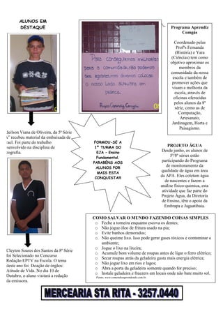 Cleyton Soares dos Santos da 8ª Série
foi Selecionado no Concurso
Redação EPTV na Escola. O tema
deste ano foi Doação de órgãos:
Atitude de Vida. No dia 10 de
Outubro, o aluno visitará a redação
da emissora.
Adeilson Viana de Oliveira, da 5ª Série
“A” recebeu material da embaixada de
Israel. Foi parte do trabalho
desenvolvido na disciplina de
Geografia.
ALUNOS EM
DESTAQUE
COMO SALVAR O MUNDO FAZENDO COISAS SIMPLES
o Feche a torneira enquanto escova os dentes;
o Não jogue óleo de fritura usado na pia;
o Evite banhos demorados;
o Não queime lixo. Isso pode gerar gases tóxicos e contaminar o
ambiente;
o Jogue o lixo na lixeira;
o Acumule bom volume de roupas antes de ligar o ferro elétrico;
o Secar roupas atrás da geladeira gasta mais energia elétrica;
o Não jogue lixo em rios e lagos;
o Abra a porta da geladeira somente quando for preciso;
o Instale geladeira e freezers em locais onde não bate muito sol.
Fonte: www.comendoeaprendendo.com.br
Programa Aprendiz
Comgás
Coordenado pelas
Profªs Fernanda
(História) e Yara
(Ciências) tem como
objetivo aproximar os
membros da
comunidade da nossa
escola e também de
promover ações que
visam a melhoria da
escola, através de
oficinas oferecidas
pelos alunos da 8ª
série, como as de
Computação,
Artesanato,
Jardinagem, Horta e
Paisagismo.
FORMOU-SE A
1ª TURMA DO
EJA – Ensino
Fundamental.
PARABÉNS AOS
ALUNOS POR
MAIS ESTA
CONQUISTA!!!
PROJETO ÁGUA
Desde junho, os alunos de
5ª/8ª séries estão
participando do Programa
de monitoramento da
qualidade de água em área
da APA. Eles coletam água
de nascentes e fazem a
análise físico-quimica, esta
atividade que faz parte do
Projeto Água, da Diretoria
de Ensino, têm o apoio da
Embrapa e Jaguatibaia.
 