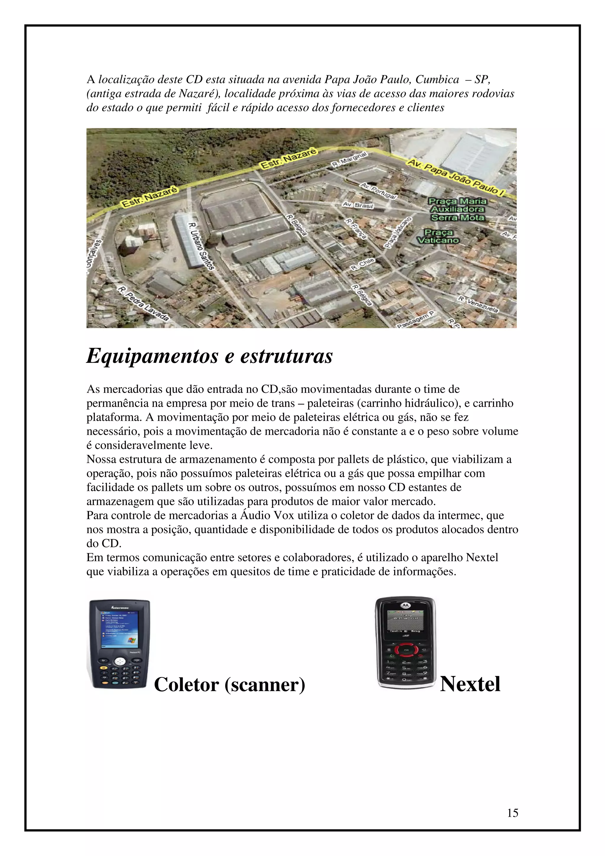 A localização deste CD esta situada na avenida Papa João Paulo, Cumbica – SP,
(antiga estrada de Nazaré), localidade próxima às vias de acesso das maiores rodovias
do estado o que permiti fácil e rápido acesso dos fornecedores e clientes




Equipamentos e estruturas
As mercadorias que dão entrada no CD,são movimentadas durante o time de
permanência na empresa por meio de trans – paleteiras (carrinho hidráulico), e carrinho
plataforma. A movimentação por meio de paleteiras elétrica ou gás, não se fez
necessário, pois a movimentação de mercadoria não é constante a e o peso sobre volume
é consideravelmente leve.
Nossa estrutura de armazenamento é composta por pallets de plástico, que viabilizam a
operação, pois não possuímos paleteiras elétrica ou a gás que possa empilhar com
facilidade os pallets um sobre os outros, possuímos em nosso CD estantes de
armazenagem que são utilizadas para produtos de maior valor mercado.
Para controle de mercadorias a Áudio Vox utiliza o coletor de dados da intermec, que
nos mostra a posição, quantidade e disponibilidade de todos os produtos alocados dentro
do CD.
Em termos comunicação entre setores e colaboradores, é utilizado o aparelho Nextel
que viabiliza a operações em quesitos de time e praticidade de informações.




             Coletor (scanner)                                         Nextel




                                                                                    15
 