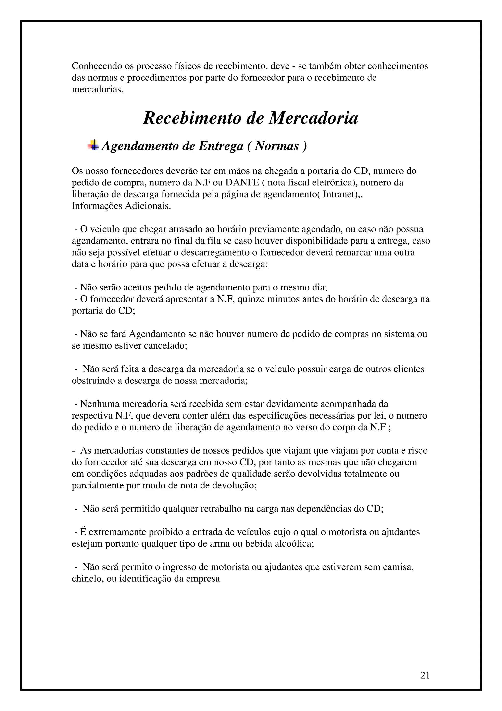 Conhecendo os processo físicos de recebimento, deve - se também obter conhecimentos
das normas e procedimentos por parte do fornecedor para o recebimento de
mercadorias.


                 Recebimento de Mercadoria
       Agendamento de Entrega ( Normas )
Os nosso fornecedores deverão ter em mãos na chegada a portaria do CD, numero do
pedido de compra, numero da N.F ou DANFE ( nota fiscal eletrônica), numero da
liberação de descarga fornecida pela página de agendamento( Intranet),.
Informações Adicionais.

 - O veiculo que chegar atrasado ao horário previamente agendado, ou caso não possua
agendamento, entrara no final da fila se caso houver disponibilidade para a entrega, caso
não seja possível efetuar o descarregamento o fornecedor deverá remarcar uma outra
data e horário para que possa efetuar a descarga;

 - Não serão aceitos pedido de agendamento para o mesmo dia;
 - O fornecedor deverá apresentar a N.F, quinze minutos antes do horário de descarga na
portaria do CD;

 - Não se fará Agendamento se não houver numero de pedido de compras no sistema ou
se mesmo estiver cancelado;

 - Não será feita a descarga da mercadoria se o veiculo possuir carga de outros clientes
obstruindo a descarga de nossa mercadoria;

 - Nenhuma mercadoria será recebida sem estar devidamente acompanhada da
respectiva N.F, que devera conter além das especificações necessárias por lei, o numero
do pedido e o numero de liberação de agendamento no verso do corpo da N.F ;

- As mercadorias constantes de nossos pedidos que viajam que viajam por conta e risco
do fornecedor até sua descarga em nosso CD, por tanto as mesmas que não chegarem
em condições adquadas aos padrões de qualidade serão devolvidas totalmente ou
parcialmente por modo de nota de devolução;

- Não será permitido qualquer retrabalho na carga nas dependências do CD;

 - É extremamente proibido a entrada de veículos cujo o qual o motorista ou ajudantes
estejam portanto qualquer tipo de arma ou bebida alcoólica;

 - Não será permito o ingresso de motorista ou ajudantes que estiverem sem camisa,
chinelo, ou identificação da empresa




                                                                                        21
 