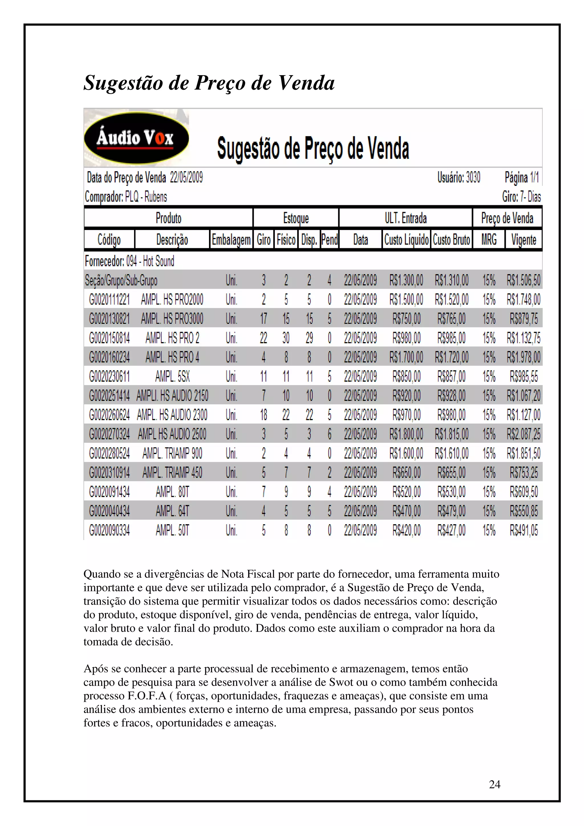 Sugestão de Preço de Venda




Quando se a divergências de Nota Fiscal por parte do fornecedor, uma ferramenta muito
importante e que deve ser utilizada pelo comprador, é a Sugestão de Preço de Venda,
transição do sistema que permitir visualizar todos os dados necessários como: descrição
do produto, estoque disponível, giro de venda, pendências de entrega, valor líquido,
valor bruto e valor final do produto. Dados como este auxiliam o comprador na hora da
tomada de decisão.

Após se conhecer a parte processual de recebimento e armazenagem, temos então
campo de pesquisa para se desenvolver a análise de Swot ou o como também conhecida
processo F.O.F.A ( forças, oportunidades, fraquezas e ameaças), que consiste em uma
análise dos ambientes externo e interno de uma empresa, passando por seus pontos
fortes e fracos, oportunidades e ameaças.




                                                                                    24
 