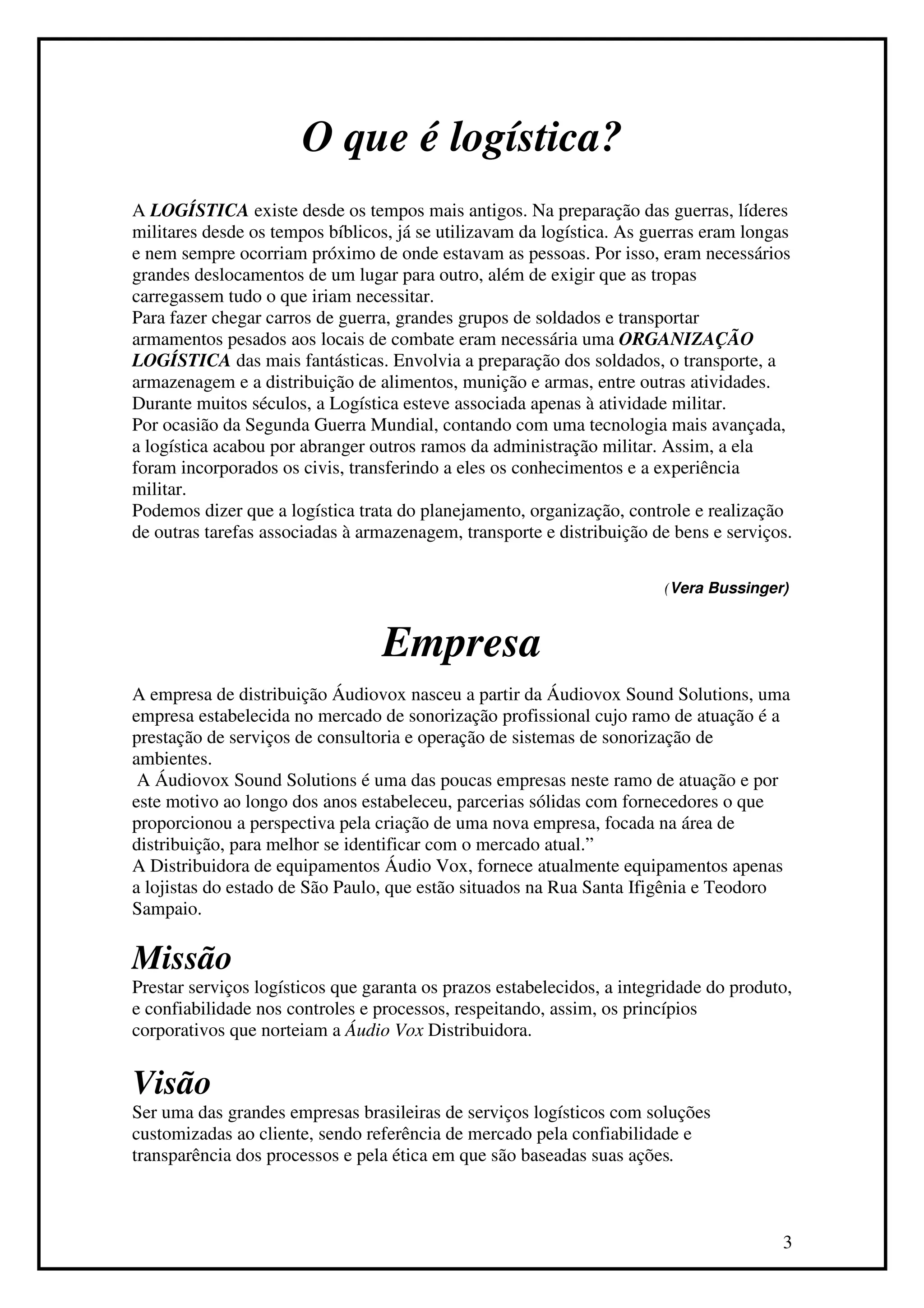 O que é logística?
A LOGÍSTICA existe desde os tempos mais antigos. Na preparação das guerras, líderes
militares desde os tempos bíblicos, já se utilizavam da logística. As guerras eram longas
e nem sempre ocorriam próximo de onde estavam as pessoas. Por isso, eram necessários
grandes deslocamentos de um lugar para outro, além de exigir que as tropas
carregassem tudo o que iriam necessitar.
Para fazer chegar carros de guerra, grandes grupos de soldados e transportar
armamentos pesados aos locais de combate eram necessária uma ORGANIZAÇÃO
LOGÍSTICA das mais fantásticas. Envolvia a preparação dos soldados, o transporte, a
armazenagem e a distribuição de alimentos, munição e armas, entre outras atividades.
Durante muitos séculos, a Logística esteve associada apenas à atividade militar.
Por ocasião da Segunda Guerra Mundial, contando com uma tecnologia mais avançada,
a logística acabou por abranger outros ramos da administração militar. Assim, a ela
foram incorporados os civis, transferindo a eles os conhecimentos e a experiência
militar.
Podemos dizer que a logística trata do planejamento, organização, controle e realização
de outras tarefas associadas à armazenagem, transporte e distribuição de bens e serviços.

                                                                        (Vera Bussinger)



                                  Empresa
A empresa de distribuição Áudiovox nasceu a partir da Áudiovox Sound Solutions, uma
empresa estabelecida no mercado de sonorização profissional cujo ramo de atuação é a
prestação de serviços de consultoria e operação de sistemas de sonorização de
ambientes.
 A Áudiovox Sound Solutions é uma das poucas empresas neste ramo de atuação e por
este motivo ao longo dos anos estabeleceu, parcerias sólidas com fornecedores o que
proporcionou a perspectiva pela criação de uma nova empresa, focada na área de
distribuição, para melhor se identificar com o mercado atual.”
A Distribuidora de equipamentos Áudio Vox, fornece atualmente equipamentos apenas
a lojistas do estado de São Paulo, que estão situados na Rua Santa Ifigênia e Teodoro
Sampaio.

Missão
Prestar serviços logísticos que garanta os prazos estabelecidos, a integridade do produto,
e confiabilidade nos controles e processos, respeitando, assim, os princípios
corporativos que norteiam a Áudio Vox Distribuidora.


Visão
Ser uma das grandes empresas brasileiras de serviços logísticos com soluções
customizadas ao cliente, sendo referência de mercado pela confiabilidade e
transparência dos processos e pela ética em que são baseadas suas ações.



                                                                                        3
 