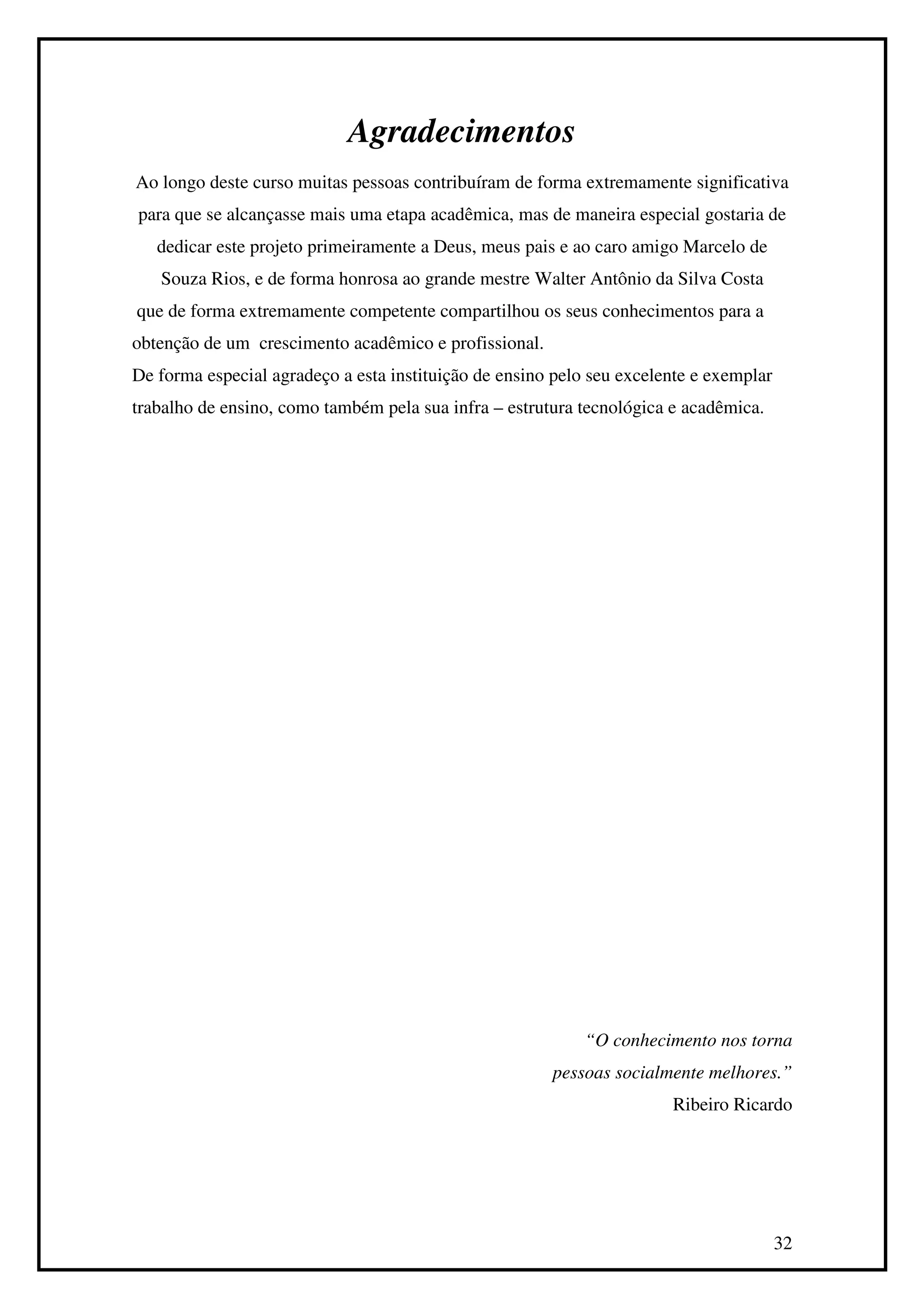 Agradecimentos
Ao longo deste curso muitas pessoas contribuíram de forma extremamente significativa
para que se alcançasse mais uma etapa acadêmica, mas de maneira especial gostaria de
   dedicar este projeto primeiramente a Deus, meus pais e ao caro amigo Marcelo de
   Souza Rios, e de forma honrosa ao grande mestre Walter Antônio da Silva Costa
que de forma extremamente competente compartilhou os seus conhecimentos para a
obtenção de um crescimento acadêmico e profissional.
De forma especial agradeço a esta instituição de ensino pelo seu excelente e exemplar
trabalho de ensino, como também pela sua infra – estrutura tecnológica e acadêmica.




                                                            “O conhecimento nos torna
                                                       pessoas socialmente melhores.”
                                                                       Ribeiro Ricardo




                                                                                        32
 