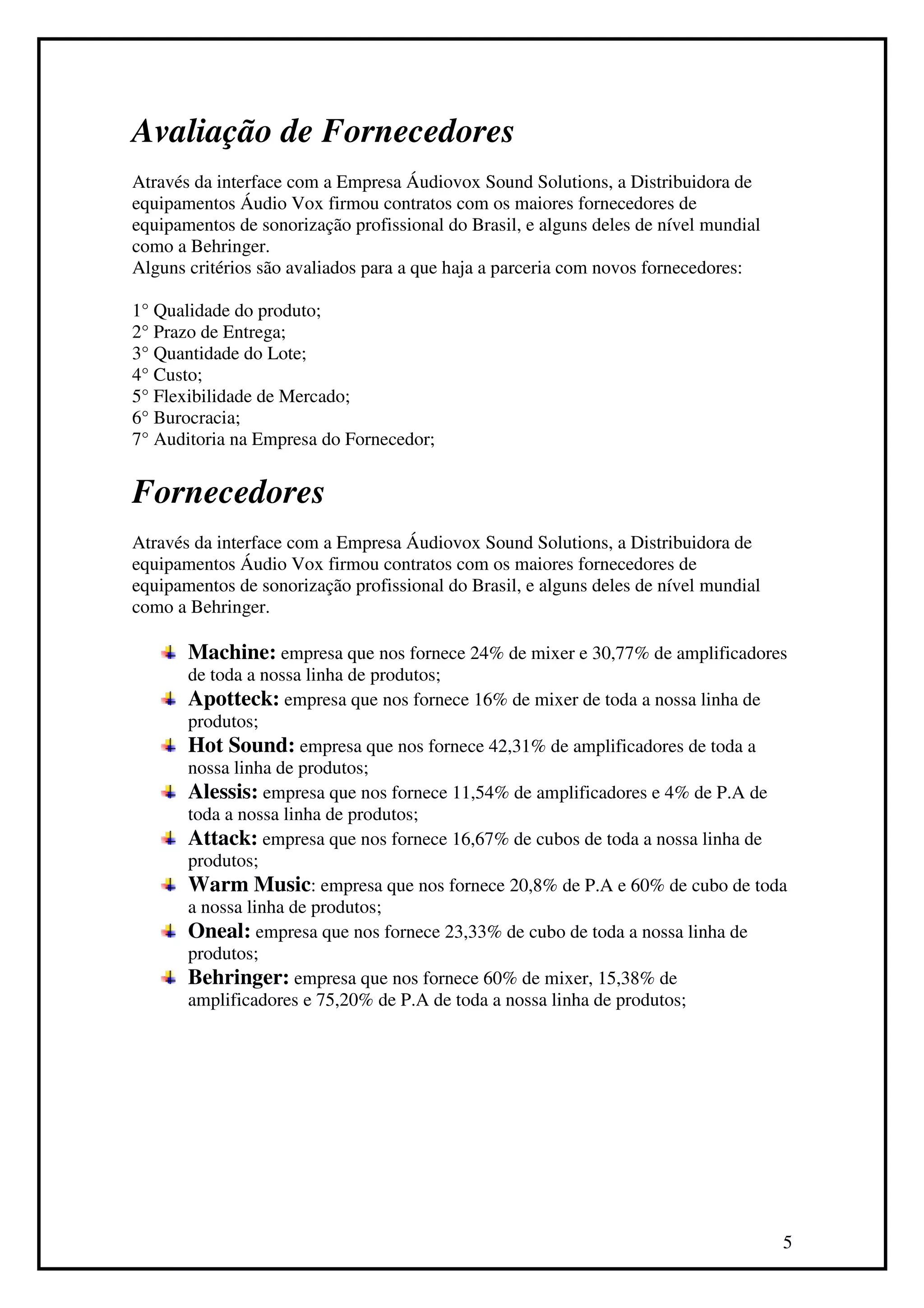 Avaliação de Fornecedores
Através da interface com a Empresa Áudiovox Sound Solutions, a Distribuidora de
equipamentos Áudio Vox firmou contratos com os maiores fornecedores de
equipamentos de sonorização profissional do Brasil, e alguns deles de nível mundial
como a Behringer.
Alguns critérios são avaliados para a que haja a parceria com novos fornecedores:

1° Qualidade do produto;
2° Prazo de Entrega;
3° Quantidade do Lote;
4° Custo;
5° Flexibilidade de Mercado;
6° Burocracia;
7° Auditoria na Empresa do Fornecedor;


Fornecedores
Através da interface com a Empresa Áudiovox Sound Solutions, a Distribuidora de
equipamentos Áudio Vox firmou contratos com os maiores fornecedores de
equipamentos de sonorização profissional do Brasil, e alguns deles de nível mundial
como a Behringer.

       Machine: empresa que nos fornece 24% de mixer e 30,77% de amplificadores
       de toda a nossa linha de produtos;
       Apotteck: empresa que nos fornece 16% de mixer de toda a nossa linha de
       produtos;
       Hot Sound: empresa que nos fornece 42,31% de amplificadores de toda a
       nossa linha de produtos;
       Alessis: empresa que nos fornece 11,54% de amplificadores e 4% de P.A de
       toda a nossa linha de produtos;
       Attack: empresa que nos fornece 16,67% de cubos de toda a nossa linha de
       produtos;
       Warm Music: empresa que nos fornece 20,8% de P.A e 60% de cubo de toda
       a nossa linha de produtos;
       Oneal: empresa que nos fornece 23,33% de cubo de toda a nossa linha de
       produtos;
       Behringer: empresa que nos fornece 60% de mixer, 15,38% de
       amplificadores e 75,20% de P.A de toda a nossa linha de produtos;




                                                                                      5
 