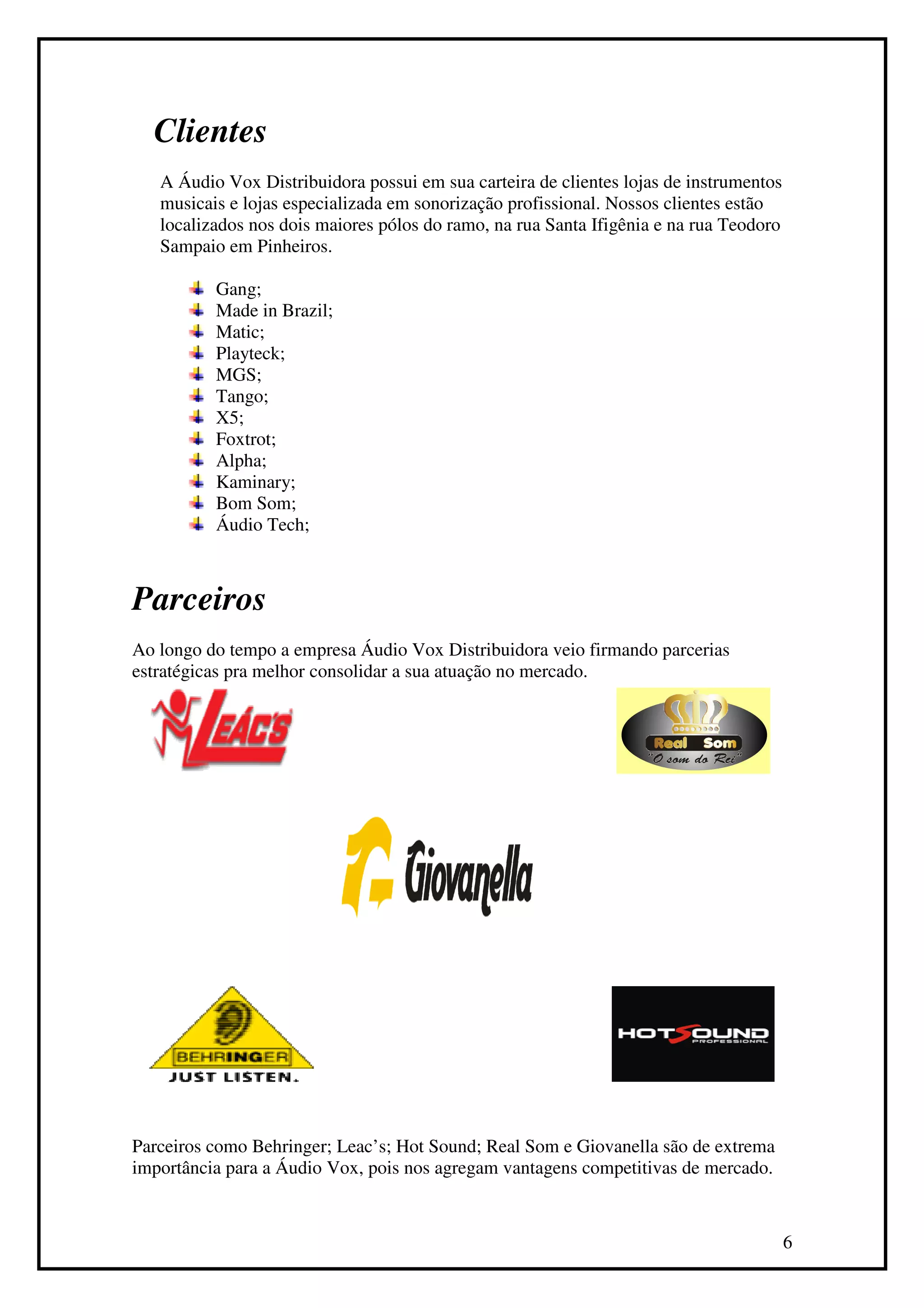 Clientes
   A Áudio Vox Distribuidora possui em sua carteira de clientes lojas de instrumentos
   musicais e lojas especializada em sonorização profissional. Nossos clientes estão
   localizados nos dois maiores pólos do ramo, na rua Santa Ifigênia e na rua Teodoro
   Sampaio em Pinheiros.

          Gang;
          Made in Brazil;
          Matic;
          Playteck;
          MGS;
          Tango;
          X5;
          Foxtrot;
          Alpha;
          Kaminary;
          Bom Som;
          Áudio Tech;



Parceiros
Ao longo do tempo a empresa Áudio Vox Distribuidora veio firmando parcerias
estratégicas pra melhor consolidar a sua atuação no mercado.




Parceiros como Behringer; Leac’s; Hot Sound; Real Som e Giovanella são de extrema
importância para a Áudio Vox, pois nos agregam vantagens competitivas de mercado.



                                                                                        6
 