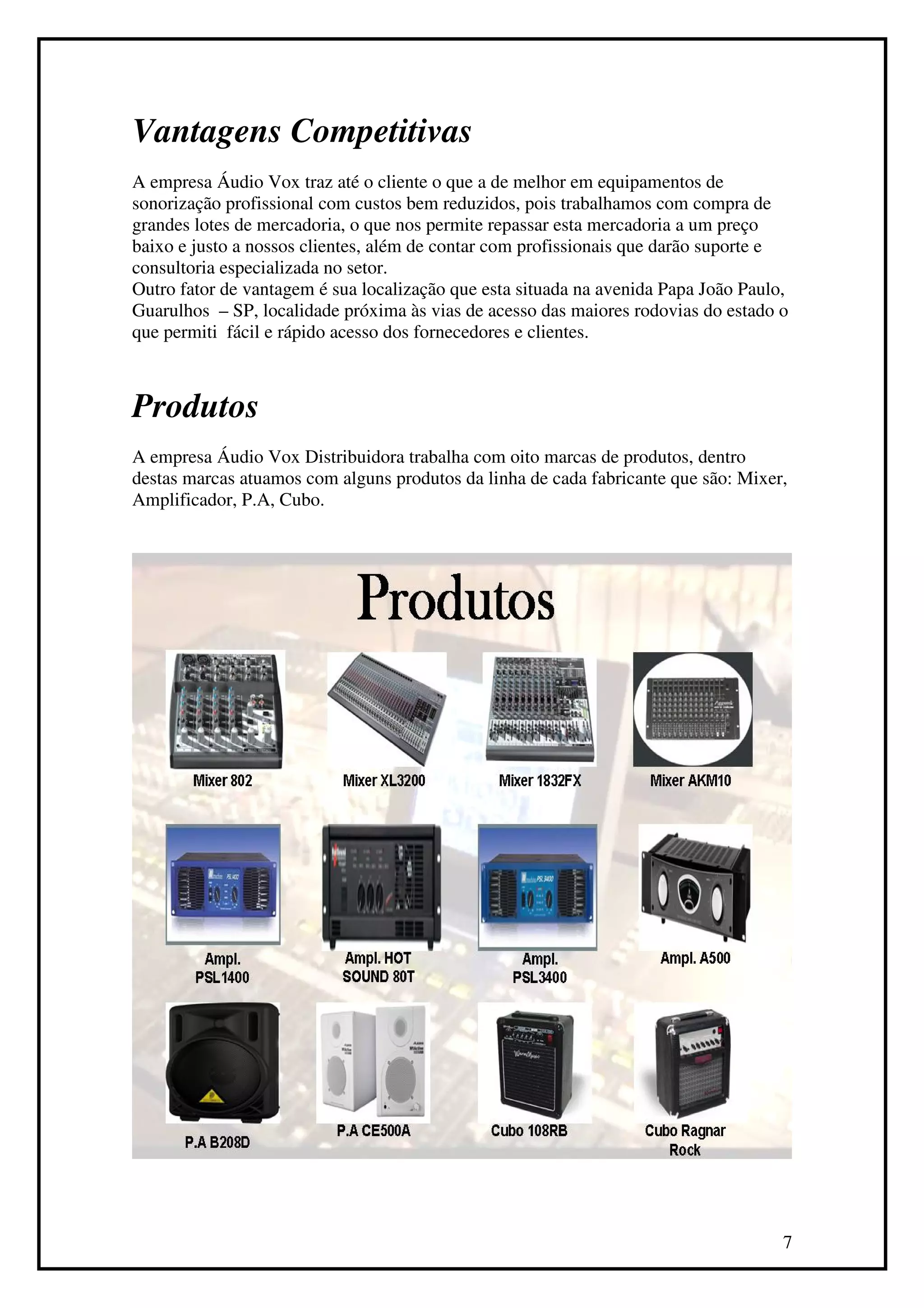 Vantagens Competitivas
A empresa Áudio Vox traz até o cliente o que a de melhor em equipamentos de
sonorização profissional com custos bem reduzidos, pois trabalhamos com compra de
grandes lotes de mercadoria, o que nos permite repassar esta mercadoria a um preço
baixo e justo a nossos clientes, além de contar com profissionais que darão suporte e
consultoria especializada no setor.
Outro fator de vantagem é sua localização que esta situada na avenida Papa João Paulo,
Guarulhos – SP, localidade próxima às vias de acesso das maiores rodovias do estado o
que permiti fácil e rápido acesso dos fornecedores e clientes.



Produtos
A empresa Áudio Vox Distribuidora trabalha com oito marcas de produtos, dentro
destas marcas atuamos com alguns produtos da linha de cada fabricante que são: Mixer,
Amplificador, P.A, Cubo.




                                                                                     7
 