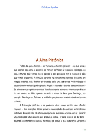Crônicas Agudas




                          A Alma Platônica
      Platão diz que o homem – ser humano ou homem gênero? - é a sua alma e
que apenas pela alma é possível ao homem conhecer a verdadeira realidade, ou
seja, o Mundo das Formas. Isso é opinião lá dele pois para mim a realidade é esta
que vemos e tocamos. A primazia, portanto, no pensamento platônico é da alma em
relação ao corpo. Mas, de onde ele tira essa idéia, uma vez que os Pré-Socráticos se
debateram em demasia para explicar a Physis – natureza – através da racionalidade?
Se alinhavarmos o pensamento dos filósofos daquele momento, veremos que Platão
faz um retorno ao Mito, apenas trocando o nome de Zeus para Demiurgo, por
exemplo. Demiurgo ou Daimon, a entidade que plasma a matéria dando ordem ao
universo.
      A Psicologia platônica – se podemos dizer nesse sentido sem ofender
ninguém - tem intenções éticas: provar a necessidade de controlar as tendências
instintivas do corpo; não há referência alguma de que isso é um mal, em si; garantir
uma retribuição futura àquele que procura a justiça - ir para o céu e se dar bem –
devendo-se entender que justiça, na Hélade do século V a.c, nada tem a ver com a


                                                                                 10
 