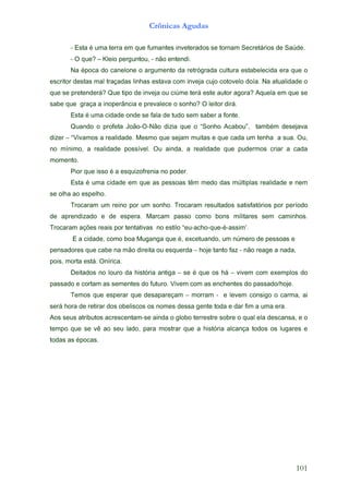 101
                                                                                 .sacopé sa sadot
e seragul so sodot açnacla airótsih a euq rartsom arap ,odal ues oa êv es euq opmet
o e ,asnacsed ale lauq o erbos ertserret obolg o adnia es-matnecserca sotubirta sues soA
        .are amu a mif rad e adot etneg assed semon so socsilebo sod rariter ed aroh áres
ia ,amrac o ogisnoc mevel e       - marrom – maçerapased euq rarepse euq someT
      .ejoh/odassap od setnehcne sa moc meviV .orutuf od setnemes sa matroc e odassap
od solpmexe moc meviv – áh so euq é es – agitna airótsih ad oruol on sodatieD
                                                                     .acirínO .átse atrom ,siop
   ,adan a egaer oãn - zaf otnat ejoh – adreuqse uo atierid oãm an ebac euq serodasnep
      e saossep ed oremún mu ,odnautecxe ,é euq agnaguM aob omoc ,edadic a E
                      .’missa-é-euq-ohca-ue“ olitse on savitatnet rop siaer seõça maracorT
.sohnimac    mes   seratilim   snob   omoc   ossap   macraM   .arepse   ed   e   odazidnerpa   ed
odoírep rop soirótafsitas sodatluser maracorT .ohnos mu rop onier mu maracorT
                                                                             .ohlepse oa ahlo es
men e edadilaer salpitlúm sad odem mêt saossep sa euq me edadic amu é atsE
                                              .redop on ainerfoziuqse a é ossi euq roiP
                                                                                       .otnemom
adac a rairc somredup euq edadilaer a ,adnia uO .levíssop edadilaer a ,ominím on
,uO .aus a   ahnet mu adac euq e satium majes euq omseM .edadilaer a somaviV“ – rezid
avajesed mébmat      ,”uobacA ohnoS“ o euq aizid oãN-O-oãoJ ateforp o odnauQ
                         .etnof a rebas mes odut ed alaf es edno edadic amu é atsE
                          .árid rotiel O ?ohnos o ecelaverp e aicnâreponi a açarg euq ebas
es euq me aleuqA ?aroga rotua etse áret emúic uo ajevni ed opit euQ ?áredneterp es euq
o edadilauta aN .aíod olevotoc ojuc ajevni moc avatse sahnil sadaçart lam satsed rotircse
o euq are adicelebatse arutluc adargórter ad otnemugra o enolenac od acopé aN
                                             .idnetne oãn - ,uotnugrep oielK – ?euq O -
.edúaS ed soiráterceS manrot es sodaretevni setnamuf euq me arret amu é atsE -
                                      Crônicas Agudas
 