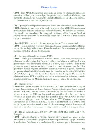 Crônicas Agudas

CDM – Não. MARCUS levanta o esoterismo da época. As lutas entre sarracenos
e cristãos, também, e traz uma figura inesperada que é o abade de Clairvaux, São
Bernardo, idealizador do movimento Cruzado. Há citações da sabedoria oriental.
Há muita citação e muita invenção também.

LD – Que importância pode ter uma obra como esta, em Mococa, ou no Brasil?
CDM – Sendo ficção e dada a liberdades amplas, a obra MARCUS serve como
introdutora do leitor no universo da reflexão filosófica. No universo da alquimia.
No mundo das cruzadas e da perseguição religiosa. Além disso o Brasil só
aparece na cena em 1500. Há proposta de trazer MARCUS para o Brasil quando
chegar o momento.

LD – MARCUS, o imortal: o livro termina em aberto. Terá continuidade?
CDM – Terá. Mantendo o espírito ficcional. A idéia é trazer o estudante Marcus
até os dias de hoje, debatendo a Filosofia moderna. Preservando o que há de
busca da verdade e a busca do imaginário.

LD – Por que foi lançado no formato PDF?
CDM – Temos que caminhar com as novas mídias. Além disso, o custo para se
editar em papel é muito alto. Sem necessidade. As editoras e gráficas desejam
ganhar muito, mas importante mesmo é o escritor, não a editora. Seria muita
presunção querer vender o livro, então, eu, mero desconhecido. No fim
guardamos nossos originais e nunca os editamos. Vão para a gaveta. Acabamos
por perder o bonde da História. Como eu fui o idealizador do antigo TREM DA
CULTURA, não posso me dar ao luxo de perder bonde algum. Daí a idéia de
editar no formato PDF e espalhar para todos os interessados mais uma obra de
literatura construída em Mococa. Lerá quem quiser. Trata-se de um presente.

LD – Há mais livros?
CDM – Há. Quero buscar os formatos de e-book. Talvez livros falados. Cheguei
a fazer duas coletâneas de livros falados. Poesias recitadas com fundo musical
próprio. A FATEC mesmo editará o resultado de seus concursos de contos e
poesia, neste ano de 2010, no formato de novas mídias. Acredito que o livro-
fetiche (o de papel) está com seus dias contados. Este “MARCUS, o imortal”
saiu através do que chamo de Selo Editorial FATECmococa, projetado na
Coordenação de Cultura da FATEC. Eu sou o coordenador. E, o sistema está
aberto para todos os interessados, sabendo de antemão que não há fim comercial
na coisa. É espalhar cultura. E, de repente, iluminar a sua obra com algum olhar.

LD – Há um subtítulo que é UM ENCONTRO COM ALBERTO MAGNUS.
Por que?
CDM – Alberto Magnus e Tomas Aquinas são figuraças da Idade Média.
Trouxeram o conhecimento grego via Aristóteles para o seio da Igreja. Os árabes
já conheciam Aristóteles e o traduziram. É o mesmo que o lançamento do


                                                                              103
 