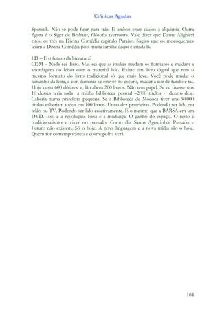 Crônicas Agudas

Sputinik. Não se pode ficar para trás. E ambos eram dados à alquimia. Outra
figura é o Siger de Brabant, filósofo averroísta. Vale dizer que Dante Alighieri
citou os três na Divina Comédia capítulo Paraíso. Sugiro que os mocoquenses
leiam a Divina Comédia pois muita família daqui é citada lá.

LD – E o futuro da literatura?
CDM – Nada sei disso. Mas sei que as mídias mudam os formatos e mudam a
abordagem do leitor com o material lido. Existe um livro digital que tem o
mesmo formato do livro tradicional só que mais leve. Você pode mudar o
tamanho da letra, a cor, iluminar se estiver no escuro, mudar a cor de fundo e tal.
Hoje custa 600 dólares, e, lá cabem 200 livros. Não tem papel. Se eu tivesse uns
10 desses teria toda a minha biblioteca pessoal –2000 títulos - dentro dele.
Caberia numa prateleira pequena. Se a Biblioteca de Mococa tiver uns 30.000
títulos caberiam todos em 100 livros. Umas dez prateleiras. Podendo ser lido em
telão ou TV. Podendo ser lido coletivamente. É o mesmo que a BARSA em um
DVD. Isso é a revolução. Essa é a mudança. O ganho do espaço. O resto é
tradicionalismo e viver no passado. Como diz Santo Agostinho: Passado e
Futuro não existem. Só o hoje. A nova linguagem e a nova mídia são o hoje.
Quem for contemporâneo e cosmopolita verá.




                                                                               104
 