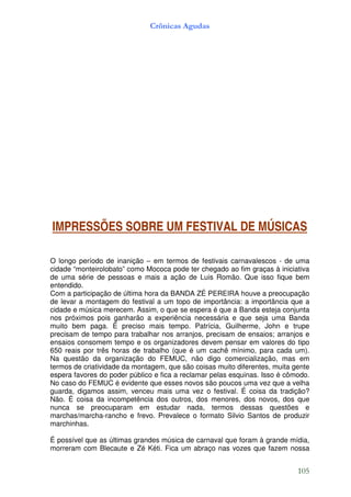 Crônicas Agudas




IMPRESSÕES SOBRE UM FESTIVAL DE MÚSICAS

O longo período de inanição – em termos de festivais carnavalescos - de uma
cidade “monteirolobato” como Mococa pode ter chegado ao fim graças à iniciativa
de uma série de pessoas e mais a ação de Luis Romão. Que isso fique bem
entendido.
Com a participação de última hora da BANDA ZÉ PEREIRA houve a preocupação
de levar a montagem do festival a um topo de importância: a importância que a
cidade e música merecem. Assim, o que se espera é que a Banda esteja conjunta
nos próximos pois ganharão a experiência necessária e que seja uma Banda
muito bem paga. É preciso mais tempo. Patrícia, Guilherme, John e trupe
precisam de tempo para trabalhar nos arranjos, precisam de ensaios; arranjos e
ensaios consomem tempo e os organizadores devem pensar em valores do tipo
650 reais por três horas de trabalho (que é um cachê mínimo, para cada um).
Na questão da organização do FEMUC, não digo comercialização, mas em
termos de criatividade da montagem, que são coisas muito diferentes, muita gente
espera favores do poder público e fica a reclamar pelas esquinas. Isso é cômodo.
No caso do FEMUC é evidente que esses novos são poucos uma vez que a velha
guarda, digamos assim, venceu mais uma vez o festival. É coisa da tradição?
Não. É coisa da incompetência dos outros, dos menores, dos novos, dos que
nunca se preocuparam em estudar nada, termos dessas questões e
marchas/marcha-rancho e frevo. Prevalece o formato Silvio Santos de produzir
marchinhas.

É possível que as últimas grandes música de carnaval que foram à grande mídia,
morreram com Blecaute e Zé Kéti. Fica um abraço nas vozes que fazem nossa


                                                                            105
 