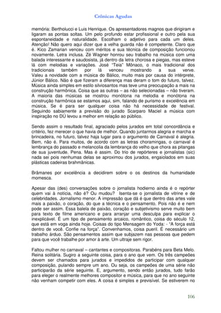 Crônicas Agudas

memória: Bertholucci e Luis Henrique. Os apresentadores magnos que dirigiram e
ligaram as pontas soltas. Um pelo profundo estar profissional e outro pela sua
espontaneidade e naturalidade. Escolham o adjetivo para cada um deles.
Atenção! Não quero aqui dizer que a velha guarda não é competente. Claro que
é. Kico Zamarian venceu com méritos e sua técnica de composição funcionou
novamente. Letra inclusa. Zé Wagner honrou seu trabalho na música com uma
balada interessante e saudosista, já dentro da letra chorosa e piegas, mas esteve
lá com melodias e variações. José “Teia” Mônaco, o mais tradicional dos
tradicionais   também     por    lá    venceu     mostrando     a    sua   verve.
Valeu a novidade com a música do Bálico, muito mais por causa do intérprete,
Júnior Bálico. Não é que fizeram a diferença mas deram o tom do futuro, talvez.
Música ainda simples em estilo silviosantos mas teve uma preocupação a mais na
construção harmônica. Coisa que as outras – as não selecionadas – não tiveram.
A maioria das músicas se mostrou monótona na melodia e monótona na
construção harmônica se estamos aqui, sim, falando de purismo e excelência em
música. Se é para ser qualquer coisa não há necessidade de festival.
Seguindo sabiamente a previsão do jurado Scarparo Maciel a música com
inspiração no DÚ levou a melhor em relação ao público.

Sendo assim o resultado final, agraciado pelos jurados em total concordância e
critério, fez merecer o que havia de melhor. Quando juntarmos alegria e marcha e
brincadeira, no futuro, talvez haja lugar para o argumento de Carnaval é alegria.
Bem, não é. Para muitos, de acordo com as letras choramingas, o carnaval é
lembrança do passado e melancolia da lembrança do velho que chora as pitangas
de sua juventude. Pena. Mas é assim. Do trio de repórteres e jornalistas (sic)
nada sei pois nenhumas delas se aproximou dos jurados, engaiolados em suas
plásticas cadeiras brahmânicas.

Brâmanes por excelência a decidirem sobre o os destinos da humanidade
momesca.

Apesar das (des) conversações sobre o jornalista hodierno ainda é o repórter
quem vai à notícia, não é? Ou mudou? Isenta-se o jornalista de vitrine e de
celebridades. Jornalismo menor. A impressão que dá é que dentro das artes vale
mais a paixão, o coração, do que a técnica e o pensamento. Pois não é e nem
pode ser assim. Essa balela de paixão, coração e subjetivismo serve muito bem
para texto de filme americano e para arranjar uma desculpa para explicar o
inexplicável. É um tipo de pensamento arcaico, romântico, coisa do século 12,
que está em voga ainda hoje. Coisas do tipo Mensagem do Yoda: - “A força está
dentro de você. Confie na força”. Convenhamos, coisa pueril. É necessário um
trabalho árduo. São pensamentos assim que subjazem nas pessoas que pedem
para que você trabalhe por amor à arte. Um ultraje sem rigor.

Faltou mulher no carnaval – cantantes e compositoras. Parabéns para Beta Melo.
Reina solitária. Sugiro a seguinte coisa, para o ano que vem. Os três campeões
devem ser chamados para jurados e impedidos de participar com qualquer
composição, pulando sempre um ano. Ou seja, os campeões de uma série não
participarão da série seguinte. E, argumento, sendo então jurados, tudo farão
para eleger o realmente melhores compositor e música, para que no ano seguinte
não venham competir com eles. A coisa é simples e previsível. Se estiverem no


                                                                             106
 