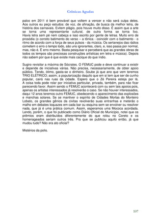 Crônicas Agudas

palco em 2011 é bem provável que voltem a vencer e não será culpa deles.
Aos outros eu peço estudos: de voz, de afinação, de busca da melhor letra, de
história dos carnavais. Evitem plágio, pois houve muito disso. É assim que a arte
se torna uma representante cultural, de outra forma se torna lixo.
Havia letra sem pé nem cabeça e isso escrito por gente de letras. Muito erro de
prosódia (o correto batimento do verso – a tônica - coincidir com o batimento - o
ritmo de acordo com a força de seus pulsos - da música. Os sertanejos das rádios
cometem o erro o tempo todo, são uns ignorantes, claro, e, isso passa por normal,
mas, não é. É erro mesmo. Basta pesquisar e perceberá que as grandes obras de
todos os tempos são preciosas construções artísticas em letra e música). Depois
não sabem por que é que existe mais cacique do que índio.

Sugiro revisitar a máxima de Sócrates. O FEMUC pode e deve continuar a existir
e depende de iniciativas várias. Não precisa, necessariamente, de obter apoio
público. Tendo, ótimo, gasta-se o dinheiro. Soube já que ano que vem teremos
TRIO ELÉTRICO; assim, a popularização daquilo que em si tem que ser de cunho
popular, cairá nas ruas da cidade. Espero que o Zé Pereira esteja por lá.
A coisa toda pode rolar por iniciativa particular, privada, também, para não ficar
parecendo favor. Assim sendo o FEMUC acontecerá com ou sem tais apoios pois,
apenas os artistas interessados já resolverão o caso. Se não houver interessados,
daqui 12 anos teremos outro FEMUC, obedecendo o aparecimento das explosões
e manchas solares. Se se mantiver o espírito de Cidades Mortas do Monteiro
Lobato, os grandes gênios da civitas revolverão suas entranhas e meterão o
malho em debates loquazes em cada bar ou esquina sem se envolver ou resolver
nada, que já é uma prática comum. Assim, esperamos uma Mococa acordada.
Lendo, porém, o que foi publicado como Diário Oficial do Município, notei que os
prêmios eram distribuídos diferentemente do que rolou no Coreto e os
homenageados seriam outros três. Pra que se publicou aquilo então, já que
mudou tudo? Não era ato oficial?

Mistérios da polis.




                                                                              107
 