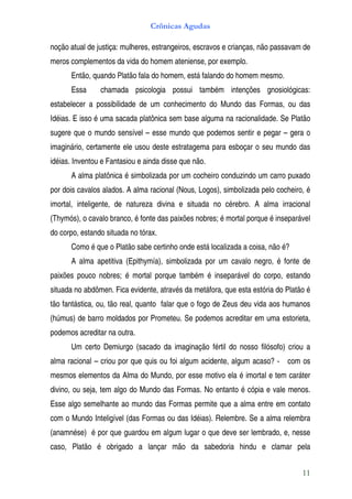 Crônicas Agudas

noção atual de justiça: mulheres, estrangeiros, escravos e crianças, não passavam de
meros complementos da vida do homem ateniense, por exemplo.
      Então, quando Platão fala do homem, está falando do homem mesmo.
      Essa      chamada psicologia possui também intenções gnosiológicas:
estabelecer a possibilidade de um conhecimento do Mundo das Formas, ou das
Idéias. E isso é uma sacada platônica sem base alguma na racionalidade. Se Platão
sugere que o mundo sensível – esse mundo que podemos sentir e pegar – gera o
imaginário, certamente ele usou deste estratagema para esboçar o seu mundo das
idéias. Inventou e Fantasiou e ainda disse que não.
      A alma platônica é simbolizada por um cocheiro conduzindo um carro puxado
por dois cavalos alados. A alma racional (Nous, Logos), simbolizada pelo cocheiro, é
imortal, inteligente, de natureza divina e situada no cérebro. A alma irracional
(Thymós), o cavalo branco, é fonte das paixões nobres; é mortal porque é inseparável
do corpo, estando situada no tórax.
      Como é que o Platão sabe certinho onde está localizada a coisa, não é?
      A alma apetitiva (Epithymía), simbolizada por um cavalo negro, é fonte de
paixões pouco nobres; é mortal porque também é inseparável do corpo, estando
situada no abdômen. Fica evidente, através da metáfora, que esta estória do Platão é
tão fantástica, ou, tão real, quanto falar que o fogo de Zeus deu vida aos humanos
(húmus) de barro moldados por Prometeu. Se podemos acreditar em uma estorieta,
podemos acreditar na outra.
      Um certo Demiurgo (sacado da imaginação fértil do nosso filósofo) criou a
alma racional – criou por que quis ou foi algum acidente, algum acaso? - com os
mesmos elementos da Alma do Mundo, por esse motivo ela é imortal e tem caráter
divino, ou seja, tem algo do Mundo das Formas. No entanto é cópia e vale menos.
Esse algo semelhante ao mundo das Formas permite que a alma entre em contato
com o Mundo Inteligível (das Formas ou das Idéias). Relembre. Se a alma relembra
(anamnése) é por que guardou em algum lugar o que deve ser lembrado, e, nesse
caso, Platão é obrigado a lançar mão da sabedoria hindu e clamar pela


                                                                                 11
 
