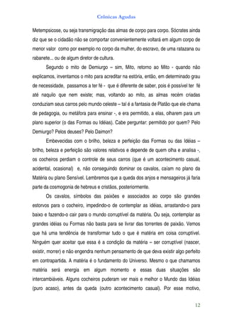 Crônicas Agudas

Metempsicose, ou seja transmigração das almas de corpo para corpo. Sócrates ainda
diz que se o cidadão não se comportar convenientemente voltará em algum corpo de
menor valor como por exemplo no corpo da mulher, do escravo, de uma ratazana ou
rabanete... ou de algum diretor de cultura.
       Segundo o mito de Demiurgo – sim, Mito, retorno ao Mito - quando não
explicamos, inventamos o mito para acreditar na estória, então, em determinado grau
de necessidade, passamos a ter fé - que é diferente de saber, pois é possível ter fé
até naquilo que nem existe; mas, voltando ao mito, as almas recém criadas
conduziam seus carros pelo mundo celeste – tal é a fantasia de Platão que ele chama
de pedagogia, ou metáfora para ensinar -, e era permitido, a elas, olharem para um
plano superior (o das Formas ou Idéias). Cabe perguntar: permitido por quem? Pelo
Demiurgo? Pelos deuses? Pelo Daimon?
       Embevecidas com o brilho, beleza e perfeição das Formas ou das Idéias –
brilho, beleza e perfeição são valores relativos e depende de quem olha e analisa -,
os cocheiros perdiam o controle de seus carros (que é um acontecimento casual,
acidental, ocasional) e, não conseguindo dominar os cavalos, caíam no plano da
Matéria ou plano Sensível. Lembremos que a queda dos anjos e mensageiros já faria
parte da cosmogonia de hebreus e cristãos, posteriormente.
       Os cavalos, símbolos das paixões e associados ao corpo são grandes
estorvos para o cocheiro, impedindo-o de contemplar as idéias, arrastando-o para
baixo e fazendo-o cair para o mundo corruptível da matéria. Ou seja, contemplar as
grandes idéias ou Formas não basta para se livrar das torrentes de paixão. Vemos
que há uma tendência de transformar tudo o que é matéria em coisa corruptível.
Ninguém quer aceitar que essa é a condição da matéria – ser corruptível (nascer,
existir, morrer) e não engendra nenhum pensamento de que deva existir algo perfeito
em contrapartida. A matéria é o fundamento do Universo. Mesmo o que chamamos
matéria será energia em algum momento e essas duas situações são
intercambiáveis. Alguns cocheiros puderam ver mais e melhor o Mundo das Idéias
(puro acaso), antes da queda (outro acontecimento casual). Por esse motivo,


                                                                                 12
 