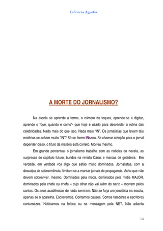 Crônicas Agudas




                  A MORTE DO JORNALISMO?

      Na escola se aprende a forma, o número de toques, aprende-se a digitar,
aprende o “que, quando e como”- que hoje é usado para desvendar a rotina das
celebridades. Nada mais do que isso. Nada mais “IN”. Os jornalistas que levam tais
matérias se acham muito “IN”? Só se forem INsano. Se chamar atenção para o jornal
depender disso, o título da matéria está correto. Morreu mesmo.
      Em grande percentual o jornalismo trabalha com as noticias de novela, as
surpresas do capítulo futuro, bundas na revista Caras e marcas de geladeira. Em
verdade, em verdade vos digo que estão muito dominados. Jornalistas, com a
desculpa da sobrevivência, limitam-se a montar jornais de propaganda. Acho que não
devem sobreviver, mesmo. Dominados pela moda, dominados pela mídia MAJOR,
dominados pelo chefe ou chefa – cujo olhar não vai além do nariz – morrem pelos
cantos. Os anos acadêmicos de nada serviram. Não se forja um jornalista na escola,
apenas se o aparelha. Escrevemos. Contamos causos. Somos faladores e escritores
contumazes. Noticiamos na fofoca ou na mensagem pela NET. Não adianta


                                                                               14
 