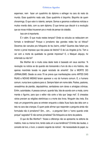 Crônicas Agudas

espernear, nem fazer um quadrinho do diploma e esfregar na cara do resto do
mundo. Esse quadrinho nada vale. Esse quadrinho é biquinho. Biquinho de quem
choraminga. O que vale é o talento, sempre. Somos e geramos e editamos notícias e
muitos viverão disto, com ou sem diploma. O que temos que discutir é a revolução
que as novas mídias trouxeram pra o modo de pensar do cidadão.
       Isso sim é importante.
       É ir além. O que muda nestes tempos? Onde os veículos se rediscutem em
formato e tendências? Porque o jornalismo das grandes redes faz só fofoca?
Devemos dar canudos pra fofoqueira do teu bairro, então? Quantos dias faltam pra
morrer o jornal impresso que não passa de fetiche? O de Los Angeles já foi. Tem a
ver com a morte da qualidade na grande imprensa? E, o Maiquel Jéquiço, foi
enterrado ou não foi?
       Bia Werther diz e muita coisa deste texto é baseado em seus escritos: “A
revolução na notícia se dá quando ela transcende o furo do dia e vira história, não
apenas manchete lavada no papel reciclado de amanhã”. Daí a MORTE DO
JORNALISMO. Desde os anos 70 se previa que manifestações como ARTES DAS
RUAS e NOVAS MIDIAS fariam aparecer a voz do humano comum. E, o humano
comum, nunca teve a palavra para si. Sempre falam em nome dele. Padres, pastores,
vereadinhos de plantão, deputadinhos, seniladores com dores e artralgias crônicas.
Enfim, autoridades. A pessoa comum, quando fala, fala de acordo com a moda, como
manda o figurino, para que o editor não corte a fala que “pega mal”. E cineastas
vários previam as religiões eletrônicas e a morte dos livros. Ninguém deu trela. Era
mais um programinha para se entreter enquanto a diaba Xuxa fazia das dela com a
teta na cara das crianças. E quem pode afirmar que responder a pergunta ainda não
formulada não é jornalismo? Sim... sim... a pergunta! Sem o “como quando onde
porque” sagrados? E não somos jornalistas? Da fofoqueira ao dono da padaria.
       O que diz Bia Werther?: “Acaso a diferença não se apresenta na editoria da
matéria, mais ou menos livre, tendo cada um a sua tendência? O limite das laudas, o
conceito de furo, o furor, o caixeiro viajante da notícia”. Há necessidade do papel, ou


                                                                                    15
 