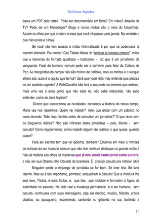 Crônicas Agudas

basta um PDF pela rede? Pode ser documentário em filme? Em vídeo? Através da
TV? Pode ser um Messenger? Blogs e novas mídias são o meio do futuro/hoje.
Abram os olhos por que o futuro é esse que você vê passar pela janela. Na verdade o
que não existe é o hoje.
      Se você não tem acesso à mídia informatizada é por que os poderosos te
querem alienado. Pau neles!! Gay Talese falava do “noticiar o humano comum”, coisa
que a imprensa do formato quadrado – tradicional - diz que é um jornalismo de
vanguarda. Falar do humano comum pode ser o caminho para falar da Cultura da
Paz. As margaridas do campo não são motivo de notícias, mas as mortes e o sangue
alheio são. Esta é a opção que temos? Será que você leitor não entende que precisa
de um analista urgente? A PolitiCanalha não fará a sua parte ou teremos que ensinar,
mais uma vez a essa gente que não sabe ler, não sabe interpretar, não sabe
entender, como se deve legislar?
          Ocorre que escrevemos as novidades; contamos a história do nosso tempo.
Muita vez nos repetimos. Quem vai impedir? Terei que andar com um plástico no
carro dizendo: “Não faça história antes de consultar um jornalista?” O que fazer com
os blogueiros diários? Não são milhares deles jornalistas – pois, diários - sem
canudo? Como regulamentar, como impedir alguém de publicar o que quiser, quando
quiser?
      Para ser escritor tem que ter diploma, também? Estamos em meio a milhões
de notícias do ser humano comum que não tem nenhum destaque na grande mídia e
não dá matéria aos olhos da imprensa que já não vende tanto jornal como outrora,
a não ser que Obama olhe Obunda da brasileira. É preciso canudo pra noticiar isto?
      Ninguém perde o emprego de jornalista se for bom. Se tiver tino. Se tiver
talento. Mas se é tão importante, pombas!, enquadrem o canudo! Que a moldura lhe
seja leve. Títulos, e mais títulos, e, que tais, que moldam e formatam a figura da
autoridade no assunto. Na vida real a mudança permanece e o ser humano, sem
canudo, continuará com suas mensagens, seja ele médico, músico, filósofo, artista
plástico, ou açougueiro, escrevendo, cantando ou gritando na rua, batendo a


                                                                                 16
 