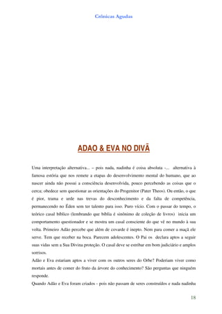 Crônicas Agudas




                        ADAO & EVA NO DIVÃ

Uma interpretação alternativa... – pois nada, nadinha é coisa absoluta -... alternativa à
famosa estória que nos remete a etapas do desenvolvimento mental do humano, que ao
nascer ainda não possui a consciência desenvolvida, pouco percebendo as coisas que o
cerca; obedece sem questionar as orientações do Progenitor (Pater Theos). Ou então, o que
é pior, trama e urde nas trevas do desconhecimento e da falta de competência,
permanecendo no Éden sem ter talento para isso. Puro vício. Com o passar do tempo, o
teórico casal bíblico (lembrando que bíblia é sinônimo de coleção de livros) inicia um
comportamento questionador e se mostra um casal consciente do que vê no mundo à sua
volta. Primeiro Adão percebe que além de covarde é inepto. Nem para comer a maçã ele
serve. Tem que receber na boca. Parecem adolescentes. O Pai os declara aptos a seguir
suas vidas sem a Sua Divina proteção. O casal deve se estribar em bom judiciário e amplos
sorrisos.
Adão e Eva estariam aptos a viver com os outros seres do Orbe? Poderiam viver como
mortais antes de comer do fruto da árvore do conhecimento? São perguntas que ninguém
responde.
Quando Adão e Eva foram criados - pois não passam de seres construídos e nada nadinha


                                                                                      18
 