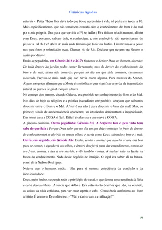 Crônicas Agudas

naturais - Pater Theos lhes dava tudo que fosse necessário à vida, só pedia em troca a Fé.
Mais especificamente, que não tomassem contato com o conhecimento do bem e do mal
por conta própria. Ora, para que serviria a Fé se Adão e Eva tinham relacionamento direto
com Deus, portanto, sabiam dele, o conheciam, e, por conhecê-lo não necessitavam de
provar a tal da Fé? Além do mais nada tinham que fazer no Jardim. Limitavam-se a posar
nus para fotos e solenidades ocas. Chamar rio de Rio. Declarar que nuvem era Nuvem e
assim por diante.
Então, a pegadinha, em Gênesis 2:16 e 2:17: Ordenou o Senhor Deus ao homem, dizendo:
De toda árvore do jardim podes comer livremente; mas da árvore do conhecimento do
bem e do mal, dessa não comerás; porque no dia em que dela comeres, certamente
morrerás. Provou-se mais tarde que não havia morte alguma. Pura mentira do Senhor.
Alguns exegetas afirmam que a Morte é simbólica e quer significar a perda da ingenuidade
natural ou pureza original. Forçam a barra.
No começo dos tempos, citando Gaiarsa, era proibido ter conhecimento do Bem e do Mal.
Nos dias de hoje as religiões e a política (sucedâneo obrigatório) desejam que saibamos
discernir entre o Bem e o Mal. Afinal é ou não é para discernir o bem do mal? Mas, os
primeiro sinais de autoconsciência aparecem; os obstáculos demonstram a incapacidade.
Dar nome para a COISA é fácil. Difícil é saber para que serve a COISA.
A gincana continua. Outra pegadinha: Gênesis 3:5 A Serpente fala e pelo visto bem
sabe do que fala : Porque Deus sabe que no dia em que dele comerdes (o fruto da árvore
do conhecimento) se abrirão os vossos olhos, e sereis como Deus, sabendo o bem e o mal.
Outra, em seguida, em Gênesis 3:6: Então, vendo a mulher que aquela árvore era boa
para se comer, e agradável aos olhos, e árvore desejável para dar entendimento, tomou do
seu fruto, comeu, e deu a seu marido, e ele também comeu. A mulher saiu na frente na
busca do conhecimento. Nada desse negócio de intuição. O legal era saber ali na batata,
como diria Nelson Rodrigues.
Nota-se que o humano, então,       olha para si mesmo: consciência da condição e da
individualidade.
Deus, meio brabo, suspende todo o privilégio do casal, o que denota uma tendência à fúria
e certo desequilíbrio. Anuncia que Adão e Eva enfrentarão desafios que são, na verdade,
as coisas da vida cotidiana, para ver onde aperta o calo. Consciência autônoma ao livre
arbítrio. É como se Deus dissesse: - “Vão e construam a civilização!”




                                                                                       19
 