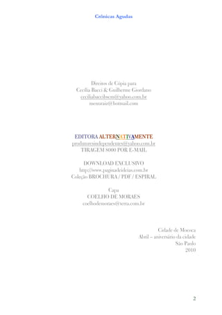 Crônicas Agudas




          Direitos de Cópia para
  Cecília Bacci & Guilherme Giordano
   ceciliabaccibscm@yahoo.com.br
         menuraiz@hotmail.com




             ALTERN
 EDITORA ALTERNATIVAMENTE
produtoresindependentes@yahoo.com.br
    TIRAGEM 8000 POR E-MAIL

     DOWNLOAD EXCLUSIVO
   http://www.paginadeideias.com.br
Coleção BROCHURA / PDF / ESPIRAL

               Capa
      COELHO DE MORAES
    coelhodemoraes@terra.com.br




                                        Cidade de Mococa
                              Abril – aniversário da cidade
                                                 São Paulo
                                                       2010




                                                         2
 