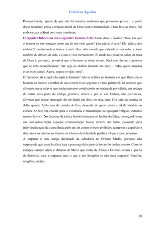 Crônicas Agudas

Provavelmente, apesar de que não há maneira nenhuma que possamos provar, a partir
desse momento cessa a relação moral de Deus com a humanidade. Deus lava as mãos. Foi
embora para o Sinai com suas trombetas.
O repórter bíblico no diz o seguinte: Gênesis 3:22: Então disse o Senhor Deus: Eis que
o homem se tem tornado como um de nós (nós quem? Que plural é esse? Ele falava dos
elohim?), conhecendo o bem e o mal. Ora, não suceda que estenda a sua mão, e tome
também da árvore da vida, e coma e viva eternamente. E, tendo tais palavras saído da boca
de Deus é, portanto, possível que o humano se torne eterno. Será essa árvore o genoma
que se vem decodificando? Até vejo os elohim dizendo em coro: - “Mas quem mandou
criar esses caras? Agora, segura o rojão, meu”.
O “processo de criação da espécie humana" não se realiza no instante em que Deus cria o
homem do barro e a mulher de sua costela (isso segundo a visão patriarcal; há eruditos que
afirmam que a palavra que traduziram por costela pode ser traduzida por célula, um pedaço
do outro, uma parte do código genético, sêmen e por ai vai. Outros, não patriarcais,
afirmam que houve separação do ser duplo em dois, ou seja, tanto Eva saiu da costela de
Adão quanto Adão saiu da costela de Eva; depende de quem conta a tal da história ou
estória. Se isso for crucial para a existência e manutenção de qualquer religião, estamos
mesmo feitos). No decorrer de toda a história humana no Jardim do Éden, começando com
sua individualização espacial (circunscrição física) através do barro, passando pela
individualização da consciência pelo ato de comer o fruto proibido; acarretou a expulsão e
deu início ao retorno ao Paraíso ou à busca da felicidade perdida. O que viesse primeiro.
A serpente é uma antiga divindade da sabedoria no Oriente Médio, portanto não
surpreende que nesta história haja a presença dela junto à árvore do conhecimento. Como o
europeu sempre odiou e chamou de Mal o que vinha de África e Oriente, deram a pecha
de diabólica para a serpente, mas o que é um Seraphin se não uma serpente? Serafim,
seraphin, serápis.




                                                                                            20
 
