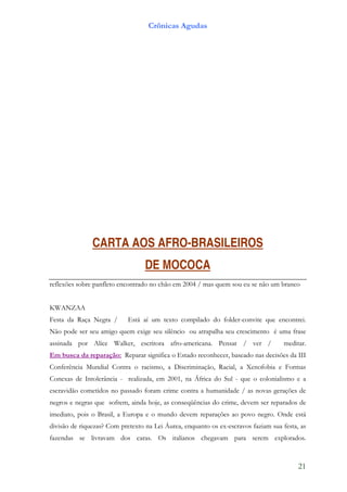 Crônicas Agudas




               CARTA AOS AFRO-BRASILEIROS
                                  DE MOCOCA
reflexões sobre panfleto encontrado no chão em 2004 / mas quem sou eu se não um branco


KWANZAA
Festa da Raça Negra /       Está aí um texto compilado do folder-convite que encontrei.
Não pode ser seu amigo quem exige seu silêncio ou atrapalha seu crescimento é uma frase
assinada por Alice Walker, escritora afro-americana. Pensar / ver /                 meditar.
Em busca da reparação: Reparar significa o Estado reconhecer, baseado nas decisões da III
Conferência Mundial Contra o racismo, a Discriminação, Racial, a Xenofobia e Formas
Conexas de Intolerância - realizada, em 2001, na África do Sul - que o colonialismo e a
escravidão cometidos no passado foram crime contra a humanidade / as novas gerações de
negros e negras que sofrem, ainda hoje, as conseqüências do crime, devem ser reparados de
imediato, pois o Brasil, a Europa e o mundo devem reparações ao povo negro. Onde está
divisão de riquezas? Com pretexto na Lei Áurea, enquanto os ex-escravos faziam sua festa, as
fazendas se livravam dos caras. Os italianos chegavam para serem explorados.



                                                                                         21
 