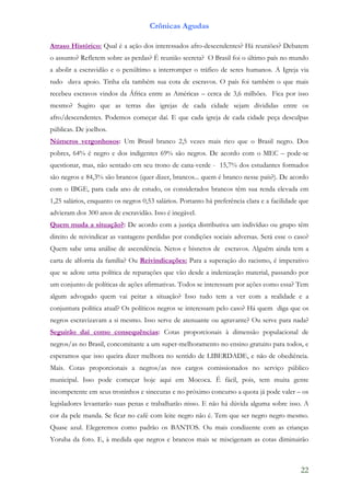 Crônicas Agudas

Atraso Histórico: Qual é a ação dos interessados afro-descendentes? Há reuniões? Debatem
o assunto? Refletem sobre as perdas? É reunião secreta? O Brasil foi o último país no mundo
a abolir a escravidão e o penúltimo a interromper o tráfico de seres humanos. A Igreja via
tudo dava apoio. Tinha ela também sua cota de escravos. O país foi também o que mais
recebeu escravos vindos da África entre as Américas – cerca de 3,6 milhões. Fica por isso
mesmo? Sugiro que as terras das igrejas de cada cidade sejam divididas entre os
afro/descendentes. Podemos começar daí. E que cada igreja de cada cidade peça desculpas
públicas. De joelhos.
Números vergonhosos: Um Brasil branco 2,5 vezes mais rico que o Brasil negro. Dos
pobres, 64% é negro e dos indigentes 69% são negros. De acordo com o MEC – pode-se
questionar, mas, não sentado em seu trono de cana-verde - 15,7% dos estudantes formados
são negros e 84,3% são brancos (quer dizer, brancos... quem é branco nesse país?). De acordo
com o IBGE, para cada ano de estudo, os considerados brancos têm sua renda elevada em
1,25 salários, enquanto os negros 0,53 salários. Portanto há preferência clara e a facilidade que
advieram dos 300 anos de escravidão. Isso é inegável.
Quem muda a situação?: De acordo com a justiça distributiva um indivíduo ou grupo têm
direito de reivindicar as vantagens perdidas por condições sociais adversas. Será esse o caso?
Quem sabe uma análise de ascendência. Netos e bisnetos de escravos. Alguém ainda tem a
carta de alforria da família? Ou Reivindicações: Para a superação do racismo, é imperativo
que se adote uma política de reparações que vão desde a indenização material, passando por
um conjunto de políticas de ações afirmativas. Todos se interessam por ações como essa? Tem
algum advogado quem vai peitar a situação? Isso tudo tem a ver com a realidade e a
conjuntura política atual? Os políticos negros se interessam pelo caso? Há quem diga que os
negros escravizavam a si mesmo. Isso serve de atenuante ou agravante? Ou serve para nada?
Seguirão daí como consequências: Cotas proporcionais à dimensão populacional de
negros/as no Brasil, concomitante a um super-melhoramento no ensino gratuito para todos, e
esperamos que isso queira dizer melhora no sentido de LIBERDADE, e não de obediência.
Mais. Cotas proporcionais a negros/as nos cargos comissionados no serviço público
municipal. Isso pode começar hoje aqui em Mococa. É fácil, pois, tem muita gente
incompetente em seus troninhos e sinecuras e no próximo concurso a quota já pode valer – os
legisladores levantarão suas penas e trabalharão nisso. E não há dúvida alguma sobre isso. A
cor da pele manda. Se ficar no café com leite negro não é. Tem que ser negro negro mesmo.
Quase azul. Elegeremos como padrão os BANTOS. Ou mais condizente com as crianças
Yoruba da foto. E, à medida que negros e brancos mais se miscigenam as cotas diminuirão



                                                                                              22
 