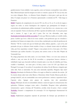 Crônicas Agudas

gradativamente. Como cidadão é uma sugestão, como ser humano cosmopolita é uma ordem.
Mais. Democratização racial da imagem em todos os veículos e peças de TV. Isso já rola, mas
soa como obrigação. Bom... os africanos foram obrigados a virem para o país que não era
deles. É sempre um prazer ver o Francisco apresentando o noticiário da TV. Vida longa ao
Francisco.
MAIS: Exigência de cumprimento de cota de 30% (ou 20, ou 10, ou 15, sei lá) de negras e
negros em todos os níveis hierárquicos das empresas que participarem de licitação e
concorrência da administração pública municipal. A nota final deve ser a mesma mas a cota
está em separado. Vamos revolucionar. Já! Não é questão de facilitar nada. A nota para passar
será a mesma. A vaga é que está à parte. Em vez das chicotadas, uma vaga.
Instituição do feriado de 20 de novembro: É coisa que Mococa já aplica, no sentido errado,
penso. Lembro que levei a idéia da lei nesse sentido a uma professora que era vereadora e
presidente da Câmara em tempos idos e ela me disse, tutelada pelo seu título de professora de
História: “Ah! Se é assim tem que ter feriado pra árabe, italiano, japonês... e por aí foi, mal
pensando ela que os africanos foram trazidos à força e os demais vieram atrás de melhores
vidas, por livre espontânea vontade”. Peguei o meu projeto de lei e levei para o Sr. Chico
Enfermeiro que acabou fazendo a Lei passar, mas assinou como se fora dele. Próprio da
Veneranda Casa.
Na antiga propositura não tinha nada a ver com feriado. Tinha a ver com uma semana de
reflexão e arte, em torno do dia 20 de novembro e a propositura buscava valorizar o
trabalhador negro que, buscando melhores situações para a sua vida, foi trabalhar, por força,
vendido e humilhado, em outro país e lá ficou, como o caso do LAU que faleceu em
Portugal. E era negro. E era artista. E era produtor de cultura. Era de Mococa e ninguém quis
saber dele. Nem as namoradas. Ou uma certa namorada específica. Ninguém. Que mais?
História: Introdução da História da África e do negro no Brasil no currículo das escolas. Já!
Eu mesmo desejo saber mais sobre Bantos e Hotentotes. Sobre Yorubá. Mococa pode dar o
pontapé inicial E, sair em continuidade com outros professores e artistas e esportistas locais.
Capoeira     neles.   Agregar   estes   grupos    de    capoeira,   mas    não    paternalizar.
Terras: Tributação da terra às comunidades urbanas e rurais de negros/os remanescentes dos
quilombos. Podemos averiguar como anda a Guardinha. Pesquisar sobre quilombolas
remanescente e gerar a herança. Já! Vereadores, acordai, tomai da pena e fazei a justiça!
Trabalho: Garantir o cumprimento da convenção 111 da Organização Internacional do
Trabalho.
Saúde: Implementar programas especiais de prevenção de doenças que prevalecem na



                                                                                            23
 