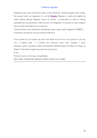 Crônicas Agudas

população negra como miomatoses, lúpus, anemia falciforme. Suscitar pesquisa neste sentido.
Ter atenção sobre tais segmentos. E a tal da Religião: Respeito e estudo das religiões de
matriz africana. Rituais. Dogmas. Cursos de Yorubá e Candomblé em todas as escolas,
principalmente nas particulares. Aliás isso deve ser obrigatório. As escolas de cunho religioso
devem incluir candomblé em seus currículos.
Cursos de música com temática em quimbanda, jongo, congo, samba. Imaginem, SAMBA I,
no primeiro semestre da escola de música de Mococa?


Nossa, quanta lei. O vereador que quer viver dando nome de rua a seus parentes é por que
tem a moleira mole e a cachola não funciona como deve. Entrega a pasta.
Estímulo e apoio à produção cultural afro-brasileira. Radical! Quero um Museu do Negro na
cidade. As fazendas da região cresceram sob esses braços.
É isso.
Votos de sucesso, vida longa e prosperidade.
BOA VIDA. TRABALHE MENOS. PENSE MAIS. FAÇA ARTE.




                                                                                            24
 
