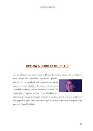 Crônicas Agudas




              CINEMA & CORO na MOCIDADE

A FatecMococa tem como meta a difusão da cultura, através do seu Núcleo.
Dessa forma não se limitará a seu prédio - prédios,
em breve - e espalhará ações culturais em várias
regiões e outros prédios da cidade. Dessa vez a
Mocidade Espírita, aqui nos caminhos do bairro da
Aparecida, a convite da Sra. Ivani Rafaldini (1),
abriu suas portas para esta ação cultural e lá permitiu que se formasse um Coro e
um grupo que grava filme e montará peças de teatro, ao final das filmagens. Uma
parceria Fatec/Mocidade.




                                                                              25
 