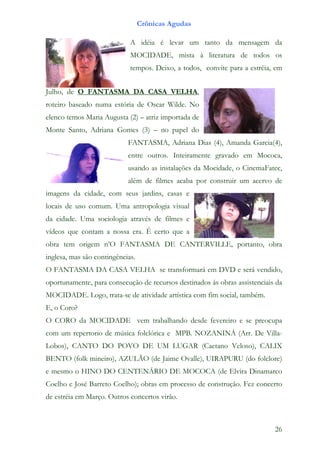 Crônicas Agudas

                             A idéia é levar um tanto da mensagem da
                             MOCIDADE, mista à literatura de todos os
                             tempos. Deixo, a todos, convite para a estréia, em


Julho, de O FANTASMA DA CASA VELHA,
roteiro baseado numa estória de Oscar Wilde. No
elenco temos Maria Augusta (2) – atriz importada de
Monte Santo, Adriana Gomes (3) – no papel do
                            FANTASMA, Adriana Dias (4), Amanda Garcia(4),
                            entre outros. Inteiramente gravado em Mococa,
                            usando as instalações da Mocidade, o CinemaFatec,
                            além de filmes acaba por construir um acervo de
imagens da cidade, com seus jardins, casas e
locais de uso comum. Uma antropologia visual
da cidade. Uma sociologia através de filmes e
vídeos que contam a nossa era. É certo que a
obra tem origem n’O FANTASMA DE CANTERVILLE, portanto, obra
inglesa, mas são contingências.
O FANTASMA DA CASA VELHA se transformará em DVD e será vendido,
oportunamente, para consecução de recursos destinados ás obras assistenciais da
MOCIDADE. Logo, trata-se de atividade artística com fim social, também.
E, o Coro?
O CORO da MOCIDADE vem trabalhando desde fevereiro e se preocupa
com um repertorio de música folclórica e MPB. NOZANINÁ (Arr. De Villa-
Lobos), CANTO DO POVO DE UM LUGAR (Caetano Veloso), CALIX
BENTO (folk mineiro), AZULÃO (de Jaime Ovalle), UIRAPURU (do folclore)
e mesmo o HINO DO CENTENÁRIO DE MOCOCA (de Elvira Dinamarco
Coelho e José Barreto Coelho); obras em processo de construção. Fez concerto
de estréia em Março. Outros concertos virão.



                                                                            26
 