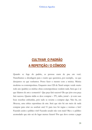 Crônicas Agudas




                     CULTIVAR O PADRÃO
                 A REPETIÇÃO / O CÔMODO

Quando se foge do padrão, as pessoas caem de pau em você.
Transfiramos a abordagem para o teatro que queremos, por exemplo, ou que
desejamos ou que sonhamos. Posso fazer o mesmo com a música. Música
moderna ou contemporânea. Enquanto meu CD de Natal sempre vende muito
todo ano (padrão) as minhas obras contemporâneas vendem nada. Será que é aí
que falamos de arte e comercio? Que peça fará sucesso? De que jeito essa peça
fará sucesso. Quanta mídia se deve comprar – TV, rádio, jornal – já com suas
boas resenhas embutidas, pois tudo se resume a comprar algo. Não há, em
Mococa, uma crítica espontânea da arte. Será que não há um meio de nada
comprar para criar ou usufruir arte? E para isso há regras e normas e leis?
Fazendo assim o público virá? Fazendo assado não vem mais? Mas e o público
acomodado que não sai do lugar merece futuro? Por que devo contar e pagar



                                                                          28
 