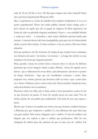 Crônicas Agudas

tudo de 30 em 30 dias se levo 146 dias para compor uma obra musical? Então
não é possível experimentar? Resposta: Não!
Mas o experimento é a fonte do trabalho bem acabado. Empirismos. E se eu só
quiser experimentar? Talvez não tenha público durante muito tempo, pois o
povo deseja ver aquilo que não os pegue de surpresa. Se Deus aparecesse em
forma de cubo ou pirâmide ninguém acreditaria. O povo – essa entidade leiloada
e usada por todos - é comodista e meio burro. Símbolos passam batido pela
maioria. A maioria deseja tudo bem mastigadinho, pois para isso foi domesticada
desde a escola. Sem esforço. O único esforço é o de ser escravo. Para isso foram
educados.
Será que podemos sair dos formatos de sempre já que sempre houve mudanças
nos formatos do teatro / da música / do cinema / ao longo dos séculos ou essa
mudança é tão lenta que ninguém percebe?
Hoje, quando a busca do exótico beira a loucura talvez os deuses do dinheiro
permitam que novas imagens subam a palco. Plutões, donos do capital, novos
deuses, que se alimentam de novas almas para almoçarem e elevarem os pontos
do ibope; fenômeno:      logo que são humilhados começam a lucrar. Mas,
enquanto isso, artistas, prevejo que devemos urdir na noite o que e como deve
ser o futuro. Podemos errar e assim somos nós. Nossa estrada é traçada de erros,
então descobrimos novos caminhos.
Pensemos sobre isso. Mas, não se iluda, artista e livres pensadores, somos só nós
os que havemos de pensar. O resto do mundo pensa em mais nada. Vive de
inércia, dentro de um padrão pré-estabelecido. Uma bola de neve que espera o
poste.
Mesmo que vivamos esse padrão em muita coisa que fazemos, também fazemos
a diferença por que rompemos o padrão. E, essa diferença não quer dizer que
seja para melhor. Não temos obrigação com o melhor. O mito do melhor vem
daquele que nos explora é quer o melhor que produzamos. Não há essa
obrigação do melhor pois não sabemos do que se trata, esse tal melhor. Em



                                                                              29
 