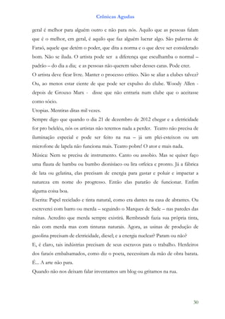 Crônicas Agudas

geral é melhor para alguém outro e não para nós. Aquilo que as pessoas falam
que é o melhor, em geral, é aquilo que faz alguém lucrar algo. São palavras de
Faraó, aquele que detém o poder, que dita a norma e o que deve ser considerado
bom. Não se iluda. O artista pode ser a diferença que esculhamba o normal –
padrão – do dia a dia; e as pessoas não querem saber desses caras. Pode crer.
O artista deve ficar livre. Manter o processo crítico. Não se aliar a clubes talvez?
Ou, ao menos estar ciente de que pode ser expulso do clube. Woody Allen -
depois de Grouxo Marx - disse que não entraria num clube que o aceitasse
como sócio.
Utopias. Mentiras ditas mil vezes.
Sempre digo que quando o dia 21 de dezembro de 2012 chegar e a eletricidade
for pro beleléu, nós os artistas não teremos nada a perder. Teatro não precisa de
iluminação especial e pode ser feito na rua – já um plei-esteixon ou um
microfone de lapela não funciona mais. Teatro pobre! O ator e mais nada.
Música: Nem se precisa de instrumento. Canto ou assobio. Mas se quiser faço
uma flauta de bambu ou bumbo dionisíaco ou lira orfeica e pronto. Já a fábrica
de lata ou gelatina, elas precisam de energia para gastar e poluir e impactar a
natureza em nome do progresso. Então elas pararão de funcionar. Enfim
alguma coisa boa.
Escrita: Papel reciclado e tinta natural, como era dantes na casa de abrantes. Ou
escreverei com barro ou merda – seguindo o Marques de Sade – nas paredes das
ruínas. Acredito que merda sempre existirá. Rembrandt fazia sua própria tinta,
não com merda mas com tinturas naturais. Agora, as usinas de produção de
gasolina precisam de eletricidade, diesel; e a energia nuclear? Param ou não?
E, é claro, tais indústrias precisam de seus escravos para o trabalho. Herdeiros
dos faraós embalsamados, como diz o poeta, necessitam da mão de obra barata.
É... A arte não para.
Quando não nos deixam falar inventamos um blog ou gritamos na rua.




                                                                                 30
 
