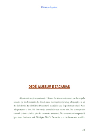 Crônicas Agudas




                DEDÉ, MUSSUM E ZACARIAS


      Alguns sete representantes da Câmara de Mococa merecem parabéns pela
atuação na modernização das leis da casa, mormente pela lei de adequação e a lei
do nepotismo. Li o Informe Publicitário e acredito que se pode tirar o luto. Não
há que temer o luto. Há sim o nojo em relação aos outros três. No começo não
entendi o texto e deixei para ler em outro momento. No outro momento percebi
que ainda havia troca de MAS por MAIS. Para mim o texto ficara sem sentido.




                                                                             32
 