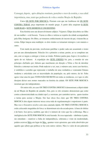 Crônicas Agudas

Consegui, depois, após abluções matinais, perceber o teor da notícia, e sua cabal
importância, mas, temi que pedissem de volta a minha Moção de Repúdio.
         Caros OS SETE POR MOCOCA. Fizeram com que me lembrasse de OS SETE
CONTRA TEBAS, peça importante do mundo grego. A partir dela surgiram O SETE
SAMURAIS e SETE HOMENS E UM DESTINO.
         Esta história tem um desenvolvimento edípico. Vejamos: Édipo descobriu ser filho
de sua mulher – a tal Jocasta. Vazou os olhos e retirou-se expulso da cidade acompanhado
pela filha Antígone. Os filhos, ao tomarem conhecimento do incesto do pai, viraram-lhe as
costas. Édipo lançou uma maldição: os dois irmãos se tornariam inimigos e um mataria o
outro.
         Com medo da previsão, resolveram partilhar o poder cada um assumindo o trono
por um ano alternadamente. Etéocles foi o primeiro a reinar, porém, ao se completar um
ano, este se negou a entregar o trono ao irmão. Polinice partiu para Argos e lá recebeu o
apoio do rei Adrasto. A expedição dos SETE CHEFES foi, pois, a reunião de sete
príncipes chefiados por Adrasto que marcharam em direção a Tebas a fim de derrubar
Etéocles e entronar seu irmão. Pode nada ter a ver, mas, o número sete, neste caso heróico,
é simbólico e acredito que represente o trabalho de uma verdadeira e veneranda Câmara
moderna e articulada com as necessidades da população, ou, pelo menos, da lei. Falta
agora votar uma lei para VOTO-NÃO-SECRETO em todas as instâncias, se é que os edis
desejam deixar seus nomes marcados na história da cidade. OS SETE POR MOCOCA
mostram que são independentes.
         Os outros três, no caso OS TRES CONTRA MOCOCA demonstram a objetividade
da tal Moção de Repúdio de antanho. Sim, pois os três restantes demonstram que estão
contra a democraticidade na cidade (ops!), e mostram, por caminhos turvos, quem insulou
a turma para assinar a Moção. Em face disso fica claro que OS TRES CONTRA
MOCOCA têm algum interesse nessa coisa toda de regulamentação e nepotismos à parte.
Mas isso o Executivo resolve com uma canetada rápida. OS TRES CONTRA MOCOCA
estão colocando maguinhas de fora e se denominam reis-da-cocada-preta. A base do ídoloo
é de barro. Isso prova, também, que não é o número de votos que faz a diferença. Mas a
inteligência dos SETE POR MOCOCA está fazendo. Se essa rapaziada – tabebuias à parte,
me entendam – mantiver a linha de independência, soberania e visão da modernidade,
podem escrever Mais em lugar de Mas, quantas vezes quiserem, que serão absolvidos por
aqueles que sabem que política se faz com outros valores. Não é o valor de um judiciário



                                                                                        33
 