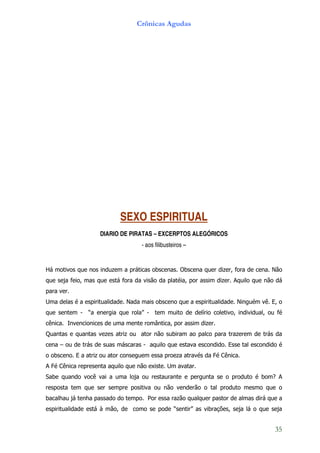 Crônicas Agudas




                           SEXO ESPIRITUAL
                    DIARIO DE PIRATAS – EXCERPTOS ALEGÓRICOS
                                   - aos filibusteiros –


Há motivos que nos induzem a práticas obscenas. Obscena quer dizer, fora de cena. Não
que seja feio, mas que está fora da visão da platéia, por assim dizer. Aquilo que não dá
para ver.
Uma delas é a espiritualidade. Nada mais obsceno que a espiritualidade. Ninguém vê. E, o
que sentem - “a energia que rola” - tem muito de delírio coletivo, individual, ou fé
cênica. Invencionices de uma mente romântica, por assim dizer.
Quantas e quantas vezes atriz ou ator não subiram ao palco para trazerem de trás da
cena – ou de trás de suas máscaras - aquilo que estava escondido. Esse tal escondido é
o obsceno. E a atriz ou ator conseguem essa proeza através da Fé Cênica.
A Fé Cênica representa aquilo que não existe. Um avatar.
Sabe quando você vai a uma loja ou restaurante e pergunta se o produto é bom? A
resposta tem que ser sempre positiva ou não venderão o tal produto mesmo que o
bacalhau já tenha passado do tempo. Por essa razão qualquer pastor de almas dirá que a
espiritualidade está à mão, de como se pode “sentir” as vibrações, seja lá o que seja


                                                                                     35
 