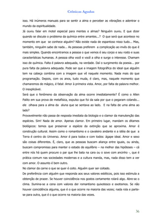 Crônicas Agudas

isso. Há inúmeros manuais para se sentir a alma e perceber as vibrações e adentrar o
mundo da espiritualidade.
Já ouviu falar em motel especial para mentes e almas? Ninguém ouviu. E que dizer
quando se discute o problema da química entre amantes...? O que será que acontece no
momento em que se conhece alguém? Não existe nada de espantoso nisso tudo... Mas,
também, ninguém sabe de nada... As pessoas preferem a complicação ao invés do que é
mais simples. Quando encontramos a pessoa o que vemos é seu corpo e seu rosto e suas
características humanas. A pessoa olha você e você a olha e surge o interesse. Chamam
isso de química. Falta é palavra adequada, na verdade. Daí o surgimento da poesia... por
pura falta da palavra adequada. Pode ser que a imagem fotográfica do ideal que alguém
tem na cabeça combina com a imagem que vê naquele momento. Nada mais do que
programação. Depois, com os anos, tudo muda, é claro, mas, naquele momento que
chamaremos de mágico, é fatal: Amor à primeira vista. Amor, por falta de palavra melhor.
O inexplicável.
Será que o fenômeno da observação da alma ocorre imediatamente? É como o Allen
Palito em sua prova de metafísica, expulso que foi da sala por que o pegaram colando...
ele olhava para a alma da aluna que se sentava ao lado. E na falta de uma alma ao
lado?
Provavelmente não passa de resposta imediata da biologia e o clamor da manutenção das
espécies. Sim! Nada de amor. Apenas clamor. Em primeiro lugar, mandam os ditames
biológicos: temos que preservar a espécie da extinção que se aproxima. Amor é
construção cultural. Assim como o romantismo e o cavaleiro andante e a idéia de que a
Terra é centro do Universo. Amor é para todos e com todos: ágape ideal. Amor e sexo
são coisas diferentes. É, claro, que as pessoas buscam aliança entre iguais, ou ainda,
buscam compromisso para manter o estado de equilíbrio – na melhor das hipóteses – cá
entre nós há quem procure o par que lhe bata na cara ou o sove com ancinho -, que é
prática comum nas sociedades modernas e a cultura manda, mas, nada disso tem a ver
com amor. O assunto é bem outro.
No clamor da carne o que se quer é coito. Alguém quer ser coitado.
De preferência com alguém que responda aos seus valores estéticos, pois isso estimula a
obtenção de prazer. Se houver coincidência nos gostos certamente rolará algo. Abre-se o
clima. Ilumina-se a cena com valores der romantismo quixotesco e exotismos. Se não
houver coincidência alguma, que é o que ocorre na maioria das vezes; nada rola e parte-
se para outra, que é o que ocorre na maioria das vezes.




                                                                                     36
 