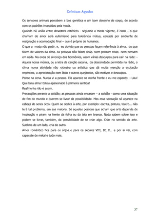 Crônicas Agudas

Os sensores animais percebem a boa genética e um bom desenho de corpo, de acordo
com os padrões investidos pela moda.
Quando há união entre desastres estéticos - segundo a moda vigente, é claro – o que
chamam de amor será eufemismo para tolerância mútua, cercada por ambiente de
resignação e acomodação final – que é próprio de humanos.
O que a moda não pedir, e, eu duvido que as pessoas façam referência à alma, ou que
falem de valores da alma. As pessoas não falam disso. Nem pensam nisso Nem pensam
em nada. Na onda do alvoroço dos hormônios, usam várias desculpas para cair na rede: -
Aquela nossa música, ou a letra da canção sacana, da obscenidade permitida na rádio, o
clima numa atividade não rotineira ou artística que dá muita menção a excitação
repentina, a aproximação com ídolo e outros quejandos, são motivos e desculpas.
Pense na cena. Nunca vi a pessoa. Ela aparece na minha frente e eu me espanto: - Uau!
Que bela alma! Estou apaixonado à primeira sentida!
Realmente não é assim.
Precauções perante a solidão; as pessoas ainda encaram – a solidão - como uma situação
de fim do mundo e querem se livrar da possibilidade. Mas essa sensação só aparece na
cabeça de seres ocos. Quem se dedica à arte, por exemplo: escrita, pintura, teatro... não
terá tal problema, em sua maioria. Só aquelas pessoas que acham que arte depende de
inspiração e piram na frente da folha ou da tela em branco. Nada sabem sobre isso e
podem se livrar, também, da possibilidade de se criar algo. Criar no sentido da arte.
Sublima de um lado, cria do outro.
Amor romântico fica para os anjos e para os séculos VIII, IX, X... e por aí vai, com
capacete de metal e tudo mais.




                                                                                      37
 