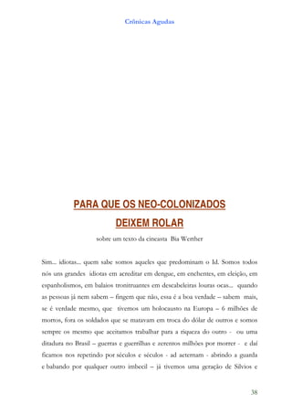 Crônicas Agudas




           PARA QUE OS NEO-COLONIZADOS
                           DEIXEM ROLAR
                   sobre um texto da cineasta Bia Werther


Sim... idiotas... quem sabe somos aqueles que predominam o Id. Somos todos
nós uns grandes idiotas em acreditar em dengue, em enchentes, em eleição, em
espanholismos, em balaios tronitruantes em descabeleiras louras ocas... quando
as pessoas já nem sabem – fingem que não, essa é a boa verdade – sabem mais,
se é verdade mesmo, que tivemos um holocausto na Europa – 6 milhões de
mortos, fora os soldados que se matavam em troca do dólar de outros e somos
sempre os mesmo que aceitamos trabalhar para a riqueza do outro - ou uma
ditadura no Brasil – guerras e guerrilhas e zerentos milhões por morrer - e daí
ficamos nos repetindo por séculos e séculos - ad aeternam - abrindo a guarda
e babando por qualquer outro imbecil – já tivemos uma geração de Silvios e


                                                                            38
 