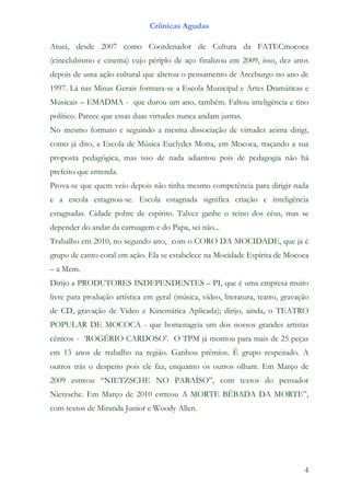 Crônicas Agudas

Atuei, desde 2007 como Coordenador de Cultura da FATECmococa
(cineclubismo e cinema) cujo périplo de aço finalizou em 2009, isso, dez anos
depois de uma ação cultural que alterou o pensamento de Arceburgo no ano de
1997. Lá nas Minas Gerais formara-se a Escola Municipal e Artes Dramáticas e
Musicais – EMADMA - que durou um ano, também. Faltou inteligência e tino
político. Parece que essas duas virtudes nunca andam juntas.
No mesmo formato e seguindo a mesma dissociação de virtudes acima dirigi,
como já dito, a Escola de Música Euclydes Motta, em Mococa, traçando a sua
proposta pedagógica, mas isso de nada adiantou pois de pedagogia não há
prefeito que entenda.
Prova-se que quem veio depois não tinha mesmo competência para dirigir nada
e a escola estagnou-se. Escola estagnada significa criação e inteligência
estagnadas. Cidade pobre de espírito. Talvez ganhe o reino dos céus, mas se
depender do andar da carruagem e do Papa, sei não...
Trabalho em 2010, no segundo ano, com o CORO DA MOCIDADE, que já é
grupo de canto coral em ação. Ela se estabelece na Mocidade Espírita de Mococa
– a Mem.
Dirijo a PRODUTORES INDEPENDENTES – PI, que é uma empresa muito
livre para produção artística em geral (música, vídeo, literatura, teatro, gravação
de CD, gravação de Vídeo e Kinemática Aplicada); dirijo, ainda, o TEATRO
POPULAR DE MOCOCA - que homenageia um dos nossos grandes artistas
cênicos - ‘ROGÉRIO CARDOSO’. O TPM já montou para mais de 25 peças
em 13 anos de trabalho na região. Ganhou prêmios. É grupo respeitado. A
outros trás o despeito pois ele faz, enquanto os outros olham. Em Março de
2009 estreou “NIETZSCHE NO PARAÍSO”, com textos do pensador
Nietzsche. Em Março de 2010 estreou A MORTE BÊBADA DA MORTE”,
com textos de Miranda Junior e Woody Allen.




                                                                                 4
 