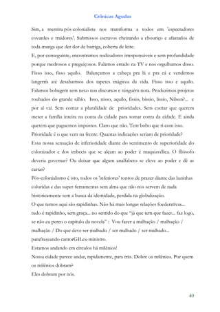 Crônicas Agudas

Sim, a mentira pós-colonialista nos transforma a todos em 'espectadores
covardes e traidores'. Submissos escravos cheirando a chouriço e afastados de
toda manga que der dor de barriga, coberta de leite.
E, por conseguinte, encontramos realizadores irresponsáveis e sem profundidade
porque medrosos e preguiçosos. Falamos errado na TV e nos orgulhamos disso.
Fisso isso, fisso aquilo. Balançamos a cabeça pra lá e pra cá e vendemos
langerrís até desabarmos dos tapetes mágicos da vida. Fisso isso e aquilo.
Falamos bobagem sem nexo nos discursos e ninguém nota. Produzimos projetos
roubados do grande sábio. Isso, nisso, aquilo, fissio, bissio, lissio, Nilson?... e
por aí vai. Sem contar a pluralidade de prioridades. Sem contar que querem
meter a família inteira na conta da cidade para tomar conta da cidade. E ainda
querem que paguemos impostos. Claro que não. Tem bobo que ri com isso.
Prioridade é o que vem na frente. Quantas indicações seriam de prioridade?
Essa nossa sensação de inferioridade diante do sentimento de superioridade do
colonizador e dos imbecis que se alçam ao poder é maquiavélica. O filósofo
deveria governar? Ou deixar que algum analfabeto se eleve ao poder e dê as
cartas?
Pós-colonialismo é isto, todos os 'inferiores' tontos de prazer diante das luzinhas
coloridas e das super-ferramentas sem alma que não nos servem de nada
historicamente sem a busca da identidade, perdida na globalização.
O que temos aqui são rapidinhas. Não há mais longas relações foederativas...
tudo é rapidinho, sem graça... no sentido do que “já que tem que fazer... faz logo,
se não eu perco o capítulo da novela” : Vou fazer a malhação / malhação /
malhação / Do que deve ser malhado / ser malhado / ser malhado...
parafraseando cantorGILex-ministro.
Estamos andando em círculos há milênios!
Nossa cidade parece andar, rapidamente, para trás. Dobre os milênios. Por quem
os milênios dobram?
Eles dobram por nós.



                                                                                 40
 