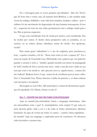 Crônicas Agudas

       Eis a mensagem para as novas gerações pós-ditadura: falar dos 'livres',
que de livres têm o nome, mas, de maneira bem Belchior, e, não mudam nada;
vivem de umbigo, futilidade e uma vida-festa temática, inóspita e cidista – pois o
cidismo foi um movimento de degeneração da raça humana mocoquense, lá isso
foi - esquecem do resto de suas vidas, permanecem com o umbigo virado para a
lua. Mas as pessoas esquecem.
       O que será considerado fora de moda por muitos, será considerado fora
de modos por outros. E dentro desta perspectiva cabe ao jornalista, ou ao
escritor, ou ao crítico, alertar, relembrar, retirar do olvido. Aos apedeutas,
escola!!
       Para muita gente ‘radicalismo’ é o ato da exigência, pois, proclama-se,
hoje, a quatro costados, a lei do “deixa estar como já está e esquece já!”. Eis a
causa da reação da Veneranda Casa. Deformada será a palavra que vira palavrão
quando o assunto é sério e, 'atitude', quando inserido em roteiro de propaganda
de ‘refri’, bundas de fora e cerveja com seios, onde o cara diz com o dedo na sua
cara que você é um merda se não opta por essa ou aquela marca... a marca dos
tais 'radicais'. Radicais livres. O que nunca há de envelhecer pois já nasce velho.
Tal é a Veneranda Casa. Parece absorver a barba do patrono e se deixa caducar
sem inovações e revoluções.
       Preocupam-se com UIS e AIS anacrônicos e tratam de Ilustríssimo aquele
que foi repudiado. Ué! Afinal, é ilustre ou não é?


       Dia 7 – NOTÍCIAS DO MUNDO COLONIZADO
       Aqui no mundo 'pós-colonialista', brasis e mugangas interioranas, falar
em nacionalismo seria o que? E, municipalismo, seria utopia? O que seria, no
meio desse(a) globo onde a cor é a de todas as fomes amarelouros, idênticas
ilustrações de capa de revista em todos os cantos – cantões chino-capitalistas -
do mundo? Aqui em muganga o explorador posa de construtor. Os discursos
estão invertidos e causam nojo.



                                                                                42
 