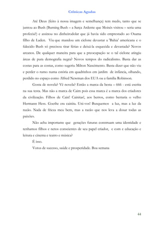 Crônicas Agudas

      Até Deus (feito à nossa imagem e semelhança) tem medo, tanto que se
juntou ao Bush (Burning Bush – a Sarça Ardente que Moisés visitou – seria uma
profecia?) e assinou no dinheirodolar que já havia sido emprestado ao Osama
filho de Laden. Viu que mandou um ciclone devastar a 'Bahia' americana e o
falecido Bush só precisou tirar férias e deixá-la esquecida e devastada? Novos
arcanos. De qualquer maneira para que a preocupação se o tal ciclone atingiu
áreas de pura demografia negra? Novos tempos do radicalismo. Basta dar as
costas para as costas, como sugeriu Milton Nascimento. Basta dizer que não viu
e perder o rumo numa estória em quadrinhos em jardim de infância, olhando,
perdido no espaço como Alfred Newman dos EUA ou a família Robinson.
      Gosta de novela? Vê novela? Então a marca da besta – 666 - está escrita
na sua testa. Mas não a marca de Caim pois essa marca é a marca dos criadores
da civilização. Filhos de Cain! Cainitas!, aos berros, como berraria o velho
Hermann Hess. Goethe era cainita. Uni-vos! Busquemos a luz, mas a luz da
razão. Nada de frieza meu bem, mas a razão que nos leva a dosar todas as
paixões.
      Não acha importante que gerações futuras construam uma identidade e
tenhamos filhos e netos conscientes de seu papel criador, e com e educação e
leitura e cinema e teatro e música?
      É isso.
      Votos de sucesso, saúde e prosperidade. Boa semana




                                                                           44
 