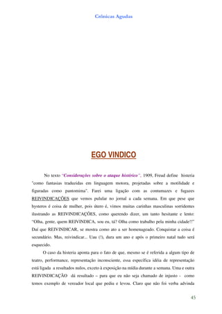 Crônicas Agudas




                                EGO VINDICO

      No texto “Considerações sobre o ataque histérico”, 1909, Freud define histeria
"como fantasias traduzidas em linguagem motora, projetadas sobre a motilidade e
figuradas como pantomima". Farei uma ligação com as contumazes e fugazes
REIVINDICAÇÕES que vemos pulular no jornal a cada semana. Em que pese que
hysteros é coisa de mulher, pois útero é, vimos muitas carinhas masculinas sorridentes
ilustrando as REIVINDICAÇÕES, como querendo dizer, um tanto hesitante e lento:
“Olha, gente, quem REIVINDICA, sou eu, tá? Olha como trabalho pela minha cidade!!”
Daí que REIVINDICAR, se mostra como ato a ser homenageado. Conquistar a coisa é
secundário. Mas, reivindicar... Uau (!), dura um ano e após o primeiro natal tudo será
esquecido.
      O caso da histeria aponta para o fato de que, mesmo se é referida a algum tipo de
teatro, performance, representação inconsciente, essa específica idéia de representação
está ligada a resultados nulos, exceto à exposição na mídia durante a semana. Uma e outra
REIVINDICAÇÃO dá resultado – para que eu não seja chamado de injusto - como
temos exemplo de vereador local que pediu e levou. Claro que não foi verba advinda


                                                                                       45
 