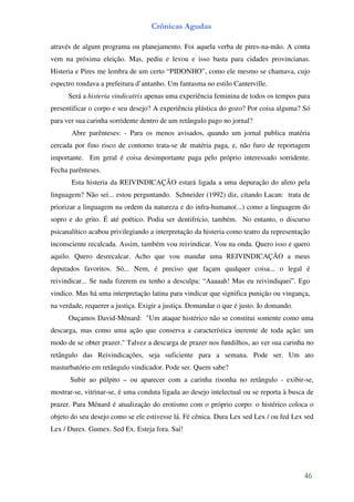 Crônicas Agudas

através de algum programa ou planejamento. Foi aquela verba de pires-na-mão. A conta
vem na próxima eleição. Mas, pediu e levou e isso basta para cidades provincianas.
Histeria e Pires me lembra de um certo “PIDONHO”, como ele mesmo se chamava, cujo
espectro rondava a prefeitura d’antanho. Um fantasma no estilo Canterville.
      Será a histeria vindicatrix apenas uma experiência feminina de todos os tempos para
presentificar o corpo e seu desejo? A experiência plástica do gozo? Por coisa alguma? Só
para ver sua carinha sorridente dentro de um retângulo pago no jornal?
       Abre parênteses: - Para os menos avisados, quando um jornal publica matéria
cercada por fino risco de contorno trata-se de matéria paga, e, não furo de reportagem
importante. Em geral é coisa desimportante paga pelo próprio interessado sorridente.
Fecha parênteses.
       Esta histeria da REIVINDICAÇÃO estará ligada a uma depuração do afeto pela
linguagem? Não sei... estou perguntando. Schneider (1992) diz, citando Lacan: trata de
priorizar a linguagem na ordem da natureza e do infra-humano(...) como a linguagem do
sopro e do grito. É até poético. Podia ser dentifrício, também. No entanto, o discurso
psicanalítico acabou privilegiando a interpretação da histeria como teatro da representação
inconsciente recalcada. Assim, também vou reivindicar. Vou na onda. Quero isso e quero
aquilo. Quero desrecalcar. Acho que vou mandar uma REIVINDICAÇÃO a meus
deputados favoritos. Só... Nem, é preciso que façam qualquer coisa... o legal é
reivindicar... Se nada fizerem eu tenho a desculpa: “Aaaaah! Mas eu reivindiquei”. Ego
vindico. Mas há uma interpretação latina para vindicar que significa punição ou vingança,
na verdade, requerer a justiça. Exigir a justiça. Domandar o que é justo. Io domando.
      Ouçamos David-Ménard: "Um ataque histérico não se constitui somente como uma
descarga, mas como uma ação que conserva a característica inerente de toda ação: um
modo de se obter prazer." Talvez a descarga de prazer nos fundilhos, ao ver sua carinha no
retângulo das Reivindicações, seja suficiente para a semana. Pode ser. Um ato
masturbatório em retângulo vindicador. Pode ser. Quem sabe?
      Subir ao púlpito – ou aparecer com a carinha risonha no retângulo - exibir-se,
mostrar-se, vitrinar-se, é uma conduta ligada ao desejo intelectual ou se reporta à busca de
prazer. Para Ménard é atualização do erotismo com o próprio corpo: o histérico coloca o
objeto do seu desejo como se ele estivesse lá. Fé cênica. Dura Lex sed Lex / ou fed Lex sed
Lex / Durex. Gumex. Sed Ex. Esteja fora. Sai!




                                                                                        46
 